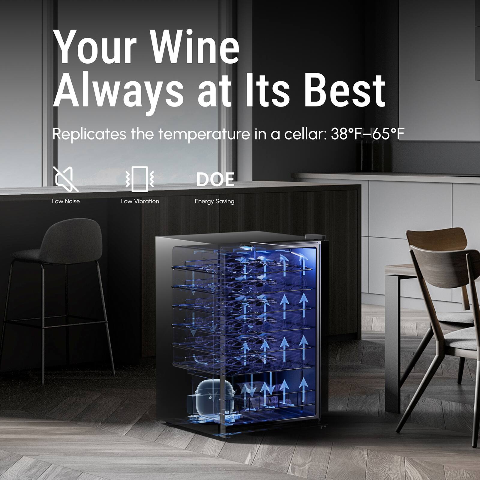 Your Wine Always at Its Best
Replicates the temperature in a cellar: 38F-65F
DOE
Low Noise
Low Vibration
Energy Saving