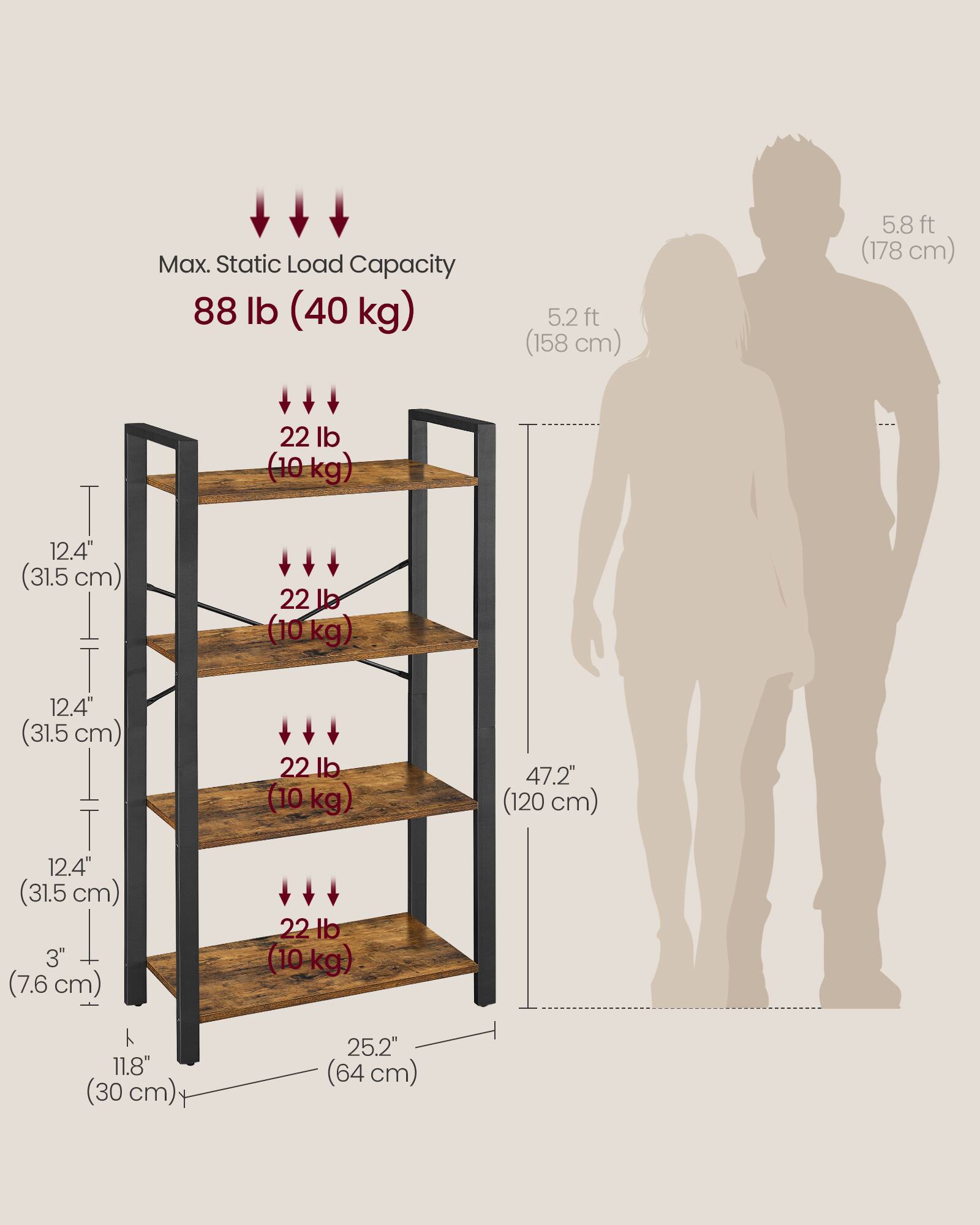 Max. Static Load Capacity: 88 lb (40 kg)

- 5.2 ft (158 cm)
- 5.8 ft (178 cm)

Shelf Dimensions:
- 12.4" (31.5 cm) x 25.2" (64 cm)
- 12.4" (31.5 cm) x 25.2" (64 cm)
- 12.4" (31.5 cm) x 25.2" (64 cm)
- 12.4" (31.5 cm) x 25.2" (64 cm)

Shelf Load Capacity:
- 22 lb (10 kg)
- 22 lb (10 kg)
- 22 lb (10 kg)
- 22 lb (10 kg)

Overall Dimensions:
- 47.2" (120 cm) x 11.8" (30 cm) x 25.2" (64 cm)