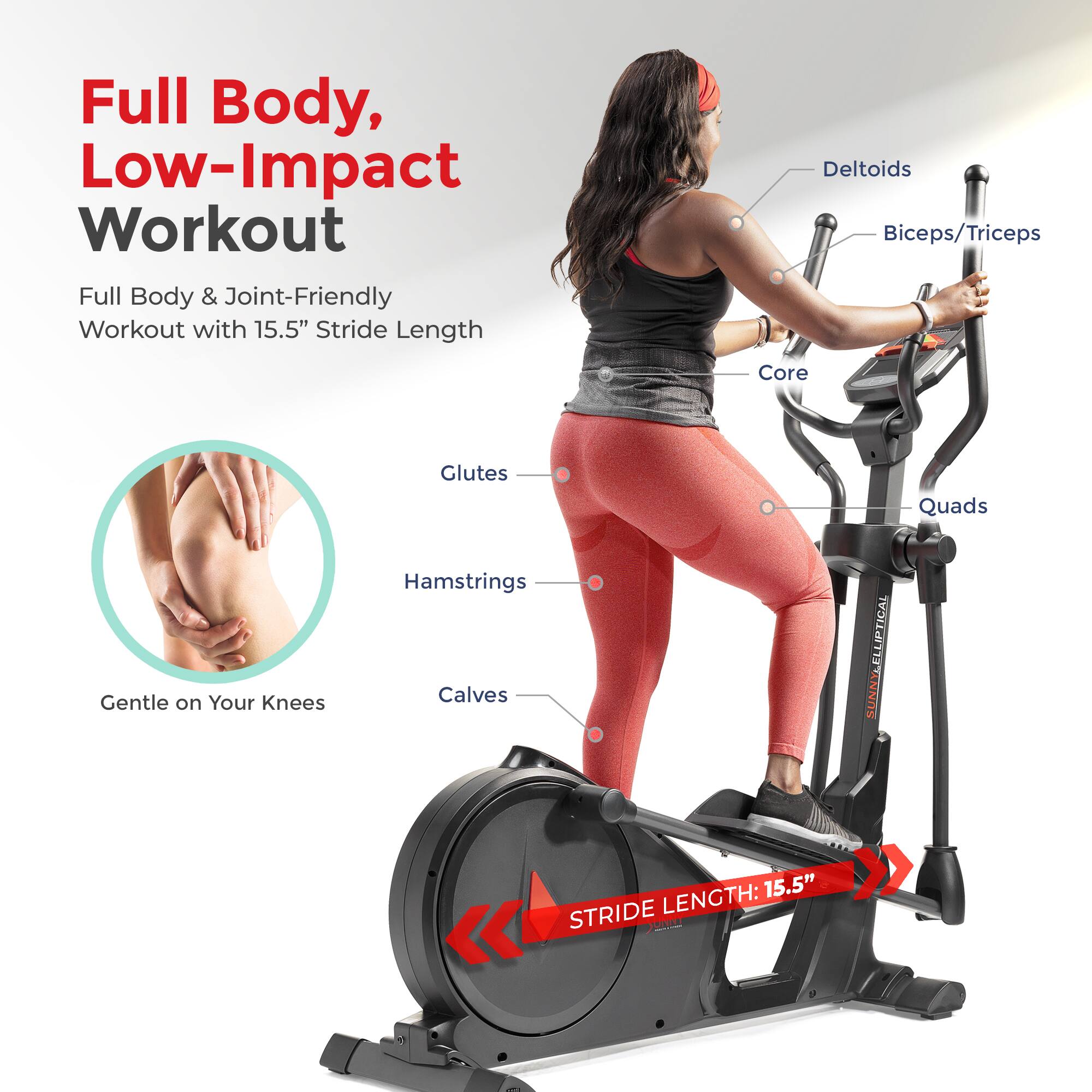 Full Body, Low-Impact Workout
Full Body & Joint-Friendly Workout with 15.5" Stride Length
Deltoids
Biceps/Triceps
Core
Glutes
Quads
Gentle on Your Knees
Hamstrings
Calves
STRIDE LENGTH: 15.5"
ELLIPTICAL SUNNY LENGTH: 15.5"