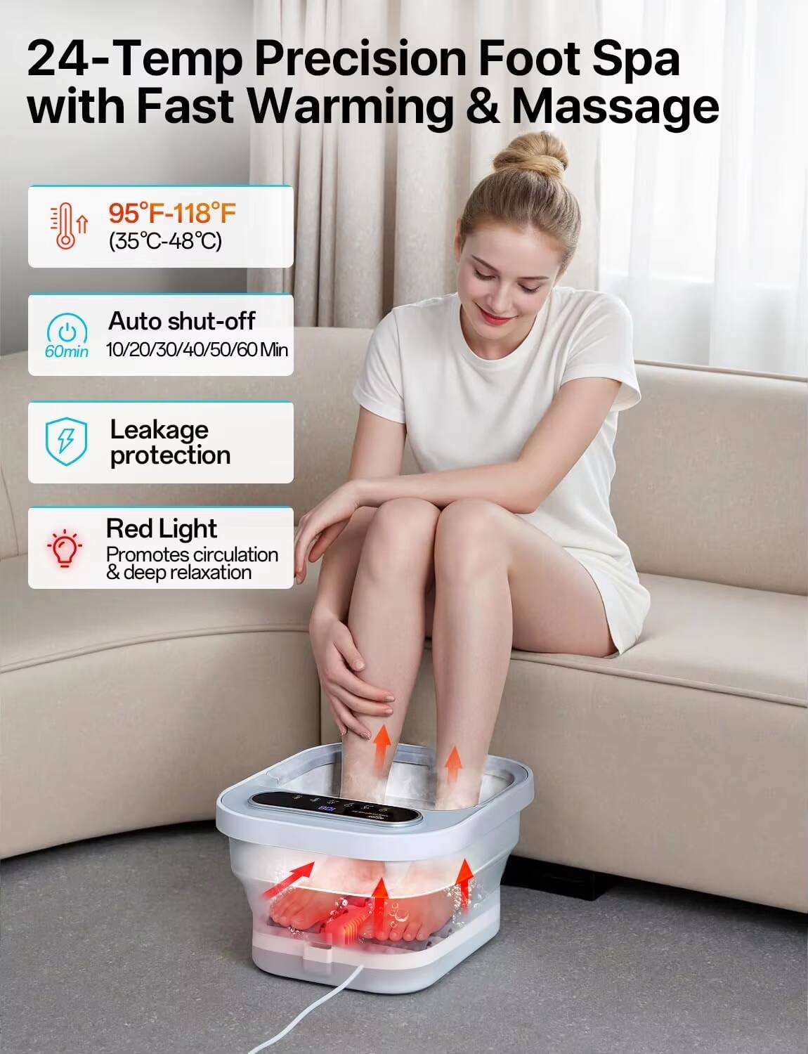24-Temp Precision Foot Spa with Fast Warming & Massage  
95°F-118°F (35°C-48°C)  
Auto shut-off 60min  
10/20/30/40/50/60 Min  
Leakage protection  
Red Light Promotes circulation & deep relaxation