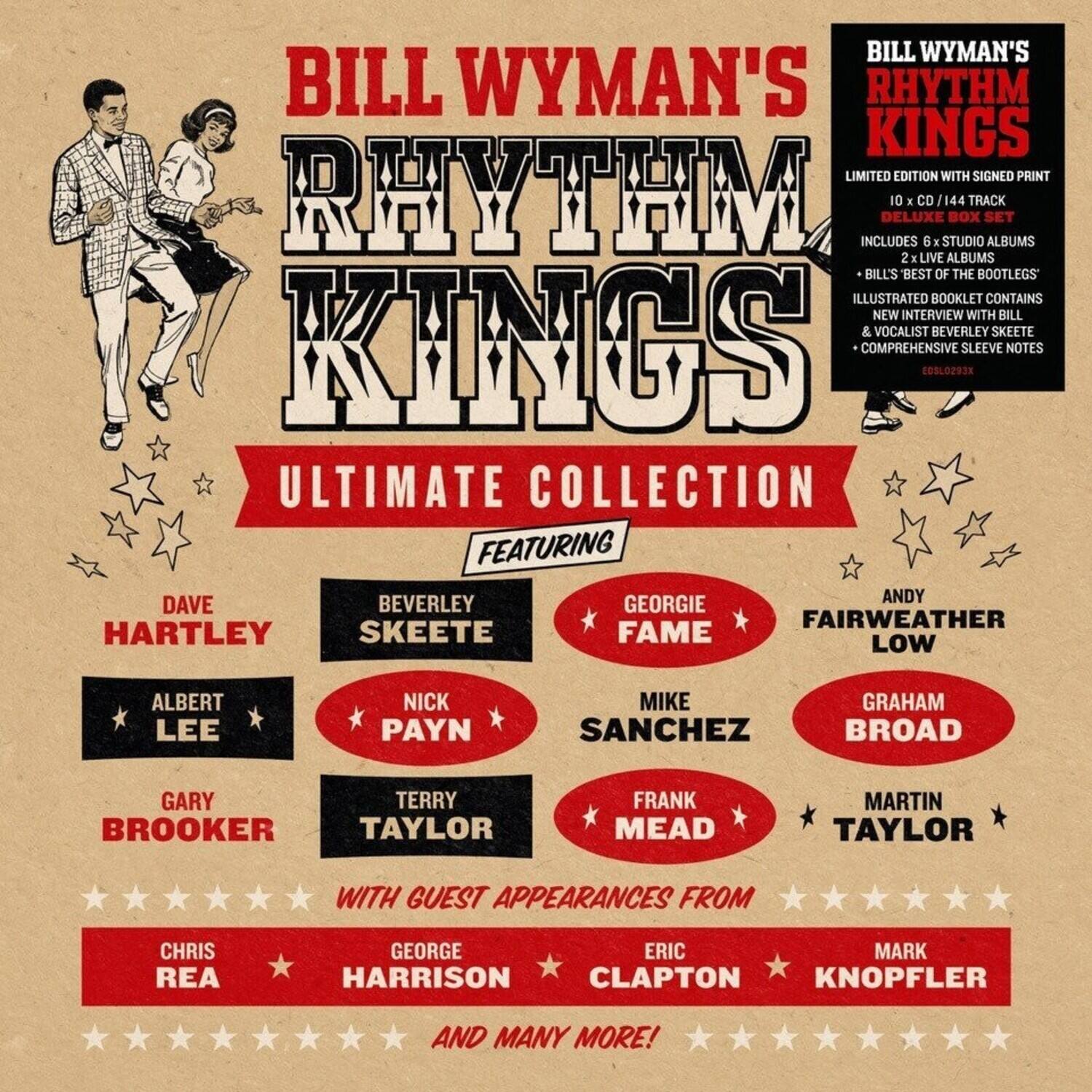 BILL WYMAN'S RHYTHM KINGS LIMITED EDITION WITH SIGNED PRINT RHYTHM KINGS ULTIMATE COLLECTION

INCLUDES DELUXE 10 X CD / 144 TRACK SET ALBUMS 2 LIVE ALBUMS BILL'S 'BEST OF THE BOOTLEGS' ILLUSTRATED BOOKLET CONTAINS NEW INTERVIEW WITH BILL & VOCALIST BEVERLEY SKEETE COMPREHENSIVE SLEEVE NOTES

FEATURING:
- ANDY FAIRWEATHER LOW
- BEVERLEY SKEETE
- DAVE HARTLEY
- GEORGIE FAME
- GRAHAM BROAD
- MIKE SANCHEZ
- NICK PAYN
- FRANK MEAD
- MARTIN TAYLOR
- GARY BROOKER
- TERRY TAYLOR

WITH GUEST APPEARANCES FROM:
- CHRIS REA
- GEORGE HARRISON
- ERIC CLAPTON
- MARK KNOPLFER

AND MANY MORE!
