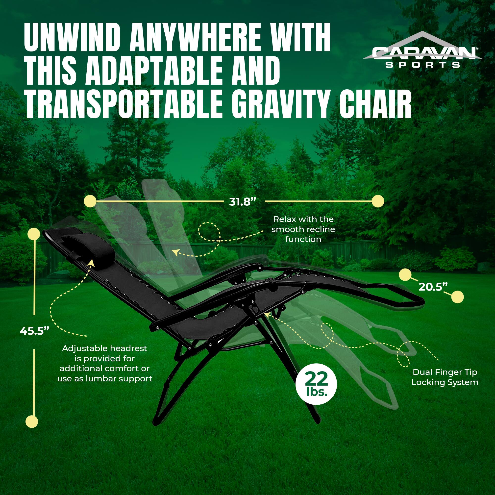 UNWIND ANYWHERE WITH CARAVAN SPORTS THIS ADAPTABLE AND TRANSPORTABLE GRAVITY CHAIR

- 31.8" Relax with the smooth recline function
- 20.5" Adjustable headrest is provided for additional comfort or use as lumbar support
- 45.5"
- 22 lbs.
- Dual Finger Tip Locking System
