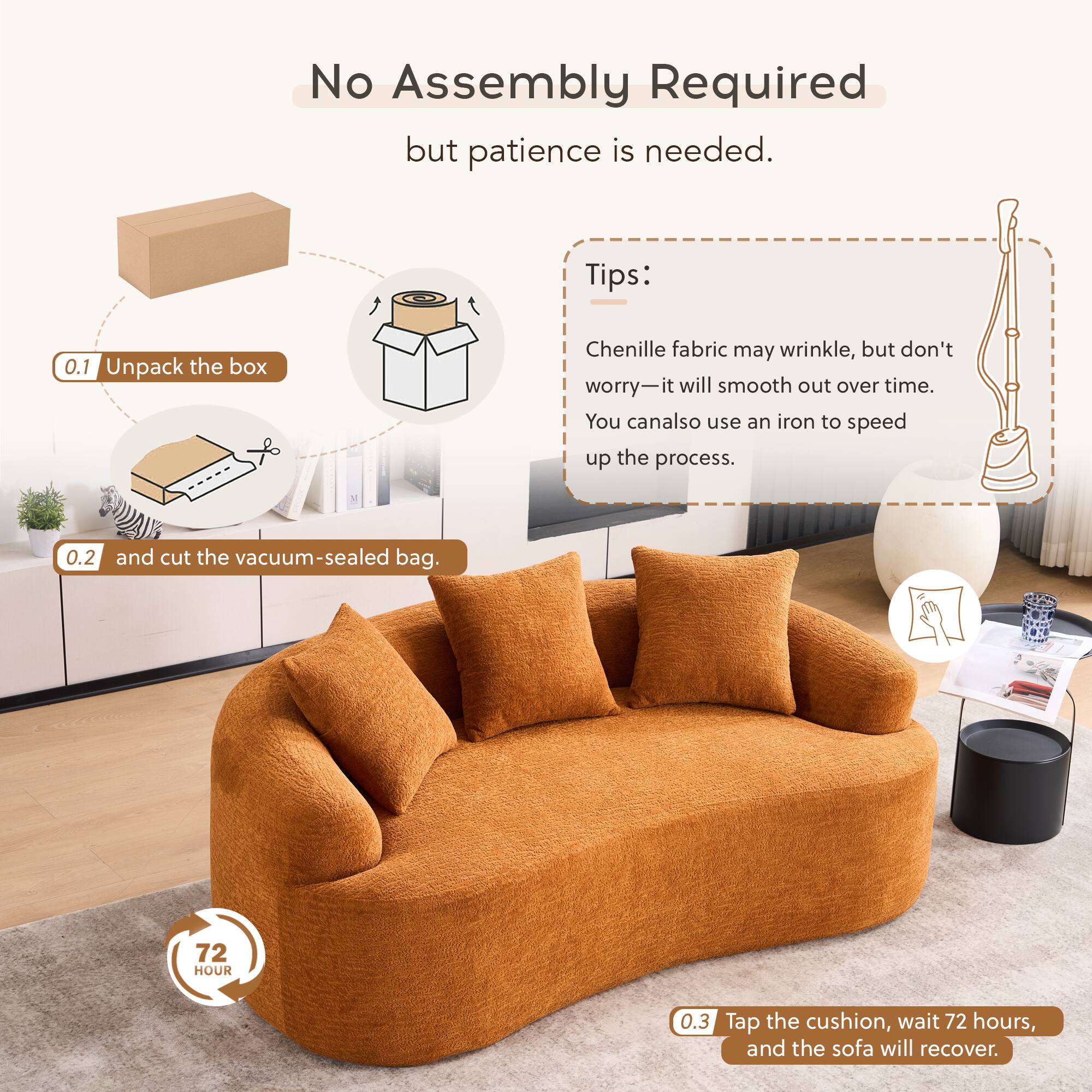No Assembly Required but patience is needed.

Tips:
0.1 Unpack the box
Chenille fabric may wrinkle, but don't worry—it will smooth out over time. You can also use an iron to speed up the process.
0.2 and cut the vacuum-sealed bag.
0.3 Tap the cushion, wait 72 hours, and the sofa will recover.
