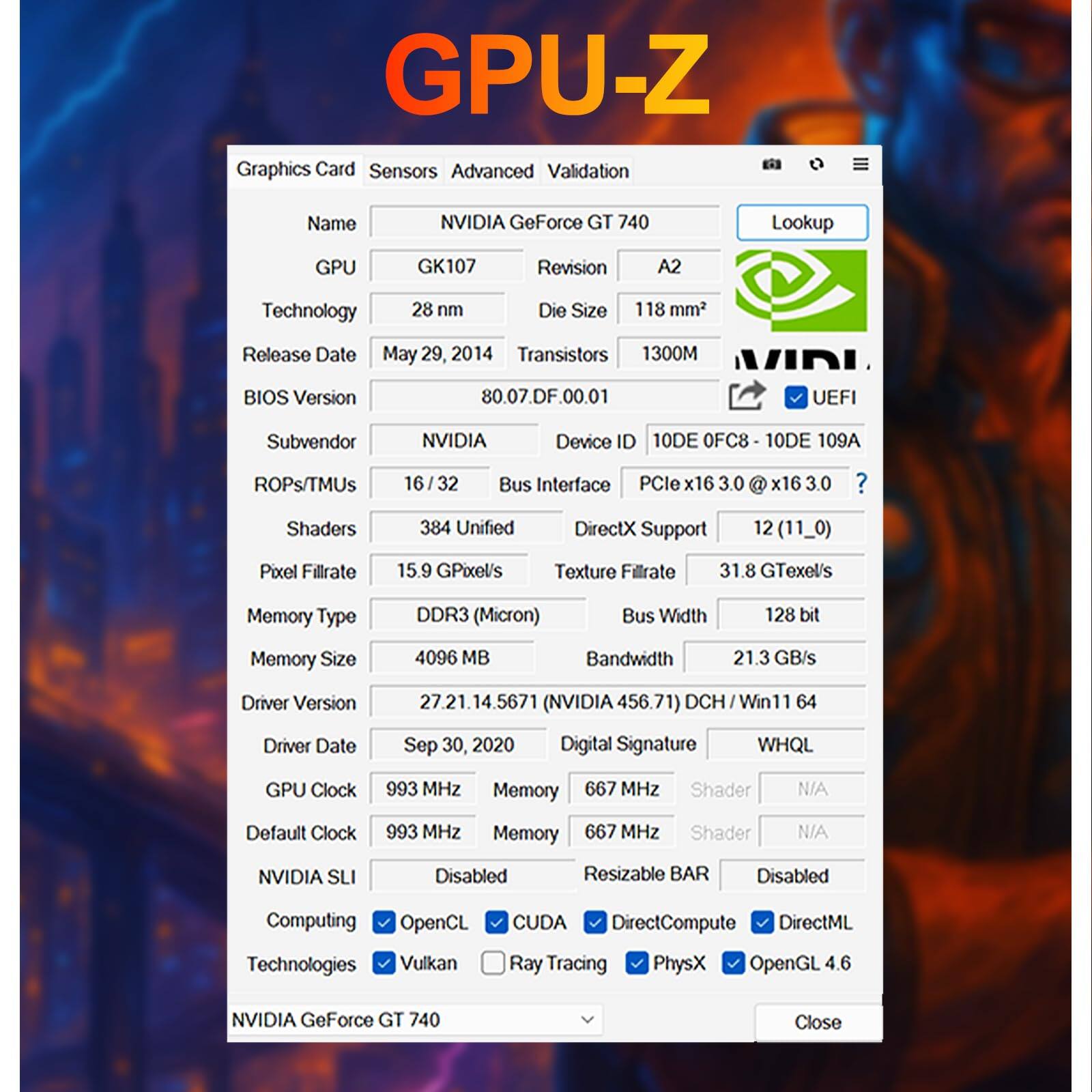 GPU-Z Graphics Card Sensors Advanced Validation

Name: NVIDIA GeForce GT 740  
GPU: GK107  
Revision: A2  
Technology: 28 nm  
Die Size: 118 mm²  
Release Date: May 29, 2014  
Transistors: 1300M  
BIOS Version: 80.07.DF.00.01  
Subvendor: NVIDIA  
Device ID: 10DE OFC8 - 10DE 109A  
ROPs/TMUs: 16 / 32  
Shaders: 384 Unified  
DirectX Support: 12 (11_0)  
Pixel Fillrate: 15.9 GPixels/s  
Texture Fillrate: 31.8 GTexels/s  
Memory Type: DDR3 (Micron)  
Bus Width: 128 bit  
Memory Size: 4096 MB  
Bandwidth: 21.3 GB/s  
Driver Version: 27.21.14.5671 (NVIDIA 456.71)  
Driver Date: Sep 30