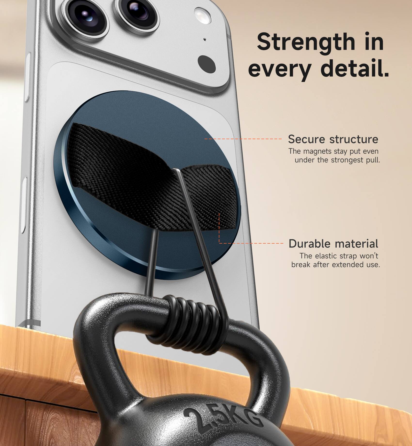 Strength in every detail.  
Secure structure: The magnets stay put even under the strongest pull.  
Durable material: The elastic strap won't break after extended use.  
2.5Kg