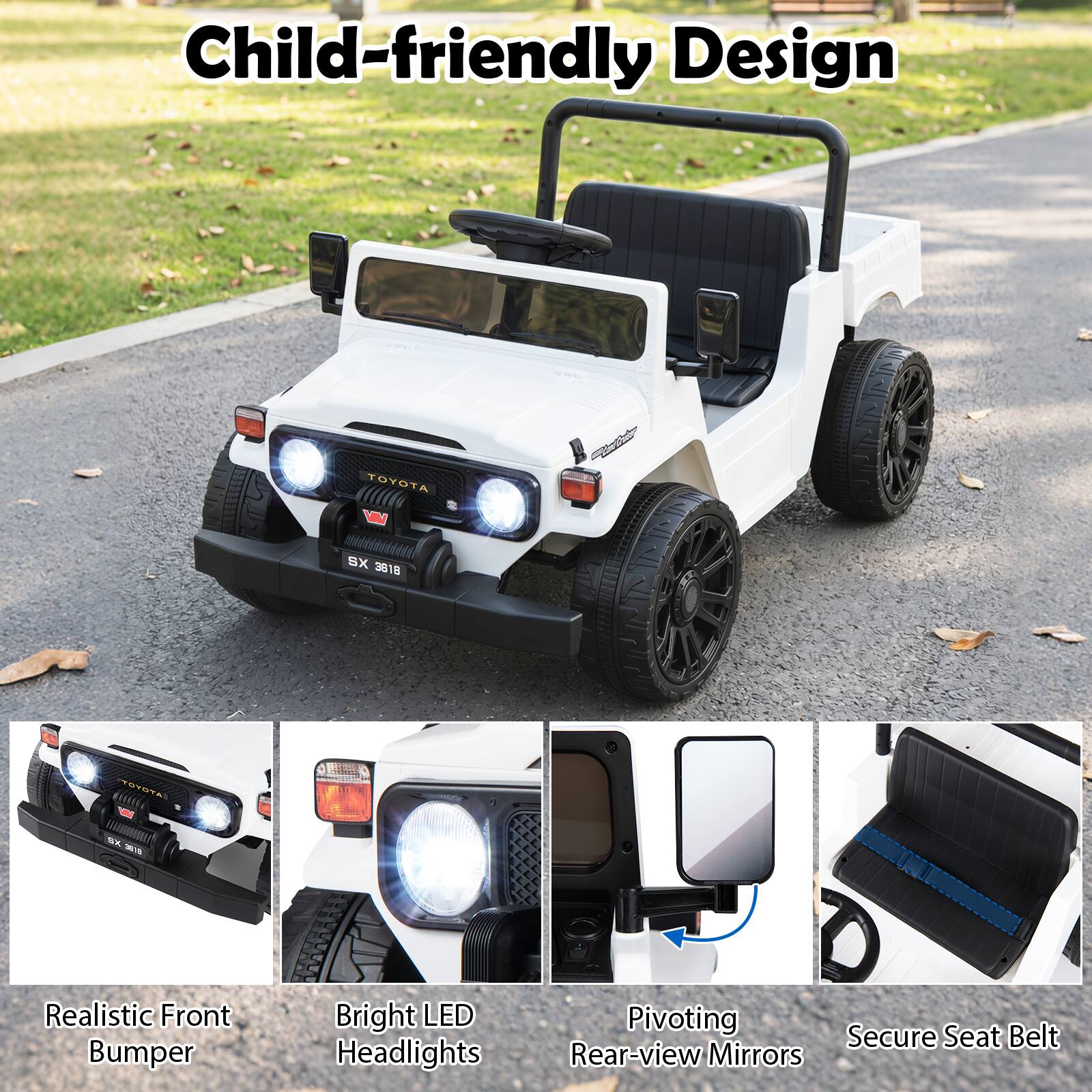 Child-friendly Design

TOYOTA VIV
SX 3818
TOYOTA
BX 3818

Realistic Front Bumper
Bright LED Headlights
Pivoting Rear-view Mirrors
Secure Seat Belt
