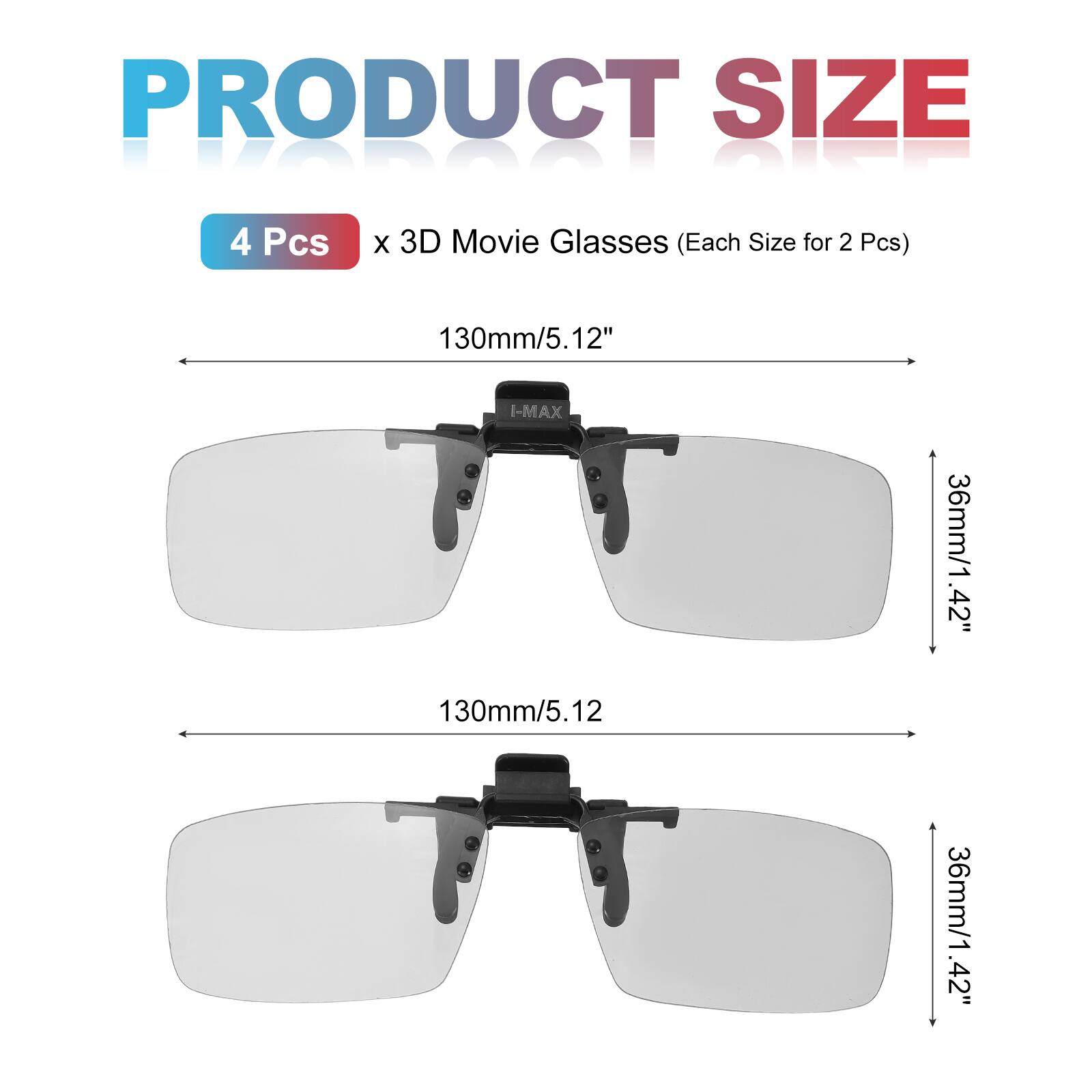 PRODUCT SIZE  
4 Pcs x 3D Movie Glasses (Each Size for 2 Pcs)  
130mm/5.12"  
I-MAX  
130mm/5.12  
36mm/1.42"  
36mm/1.42"