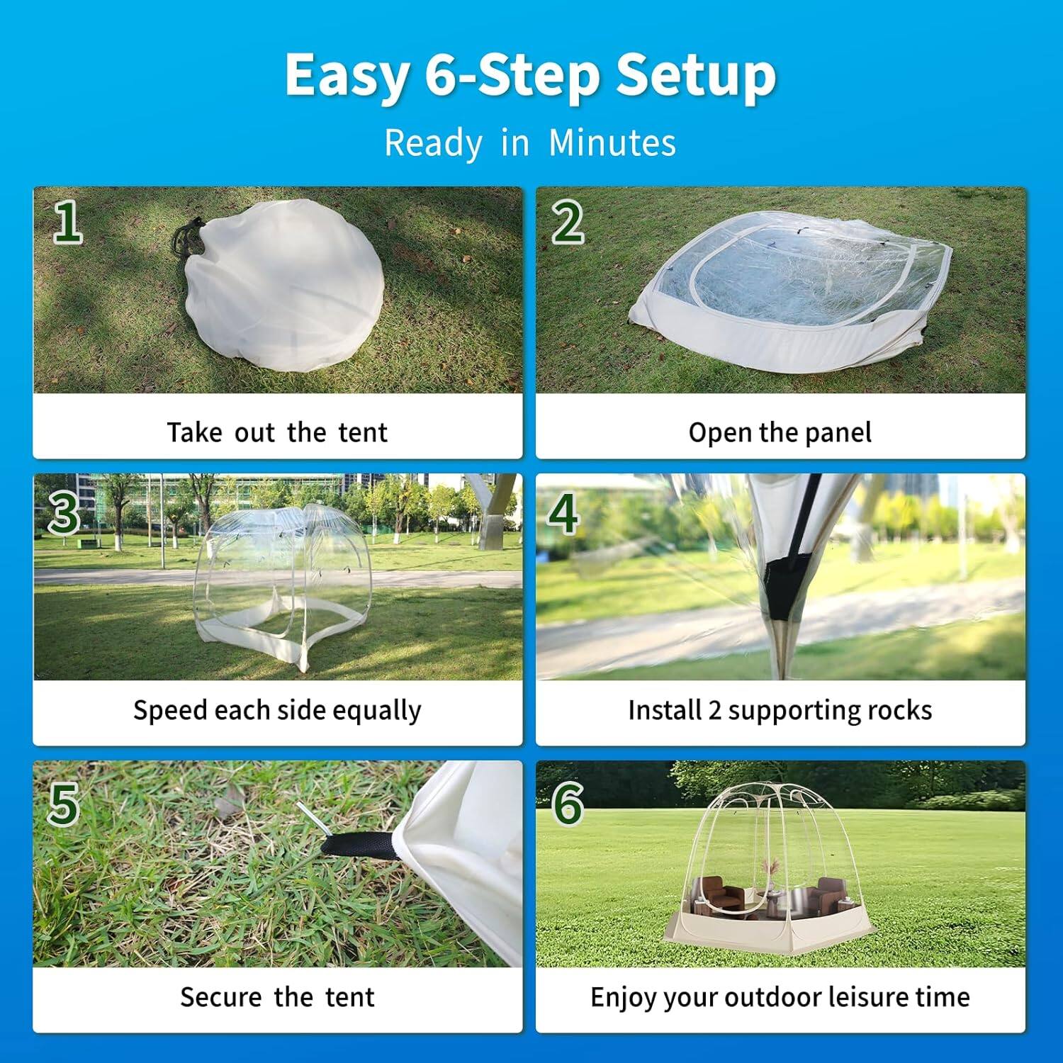 Easy 6-Step Setup  
Ready in Minutes

1. Take out the tent  
2. Open the panel  
3. Speed each side equally  
4. Install 2 supporting rocks  
5. Secure the tent  
6. Enjoy your outdoor leisure time