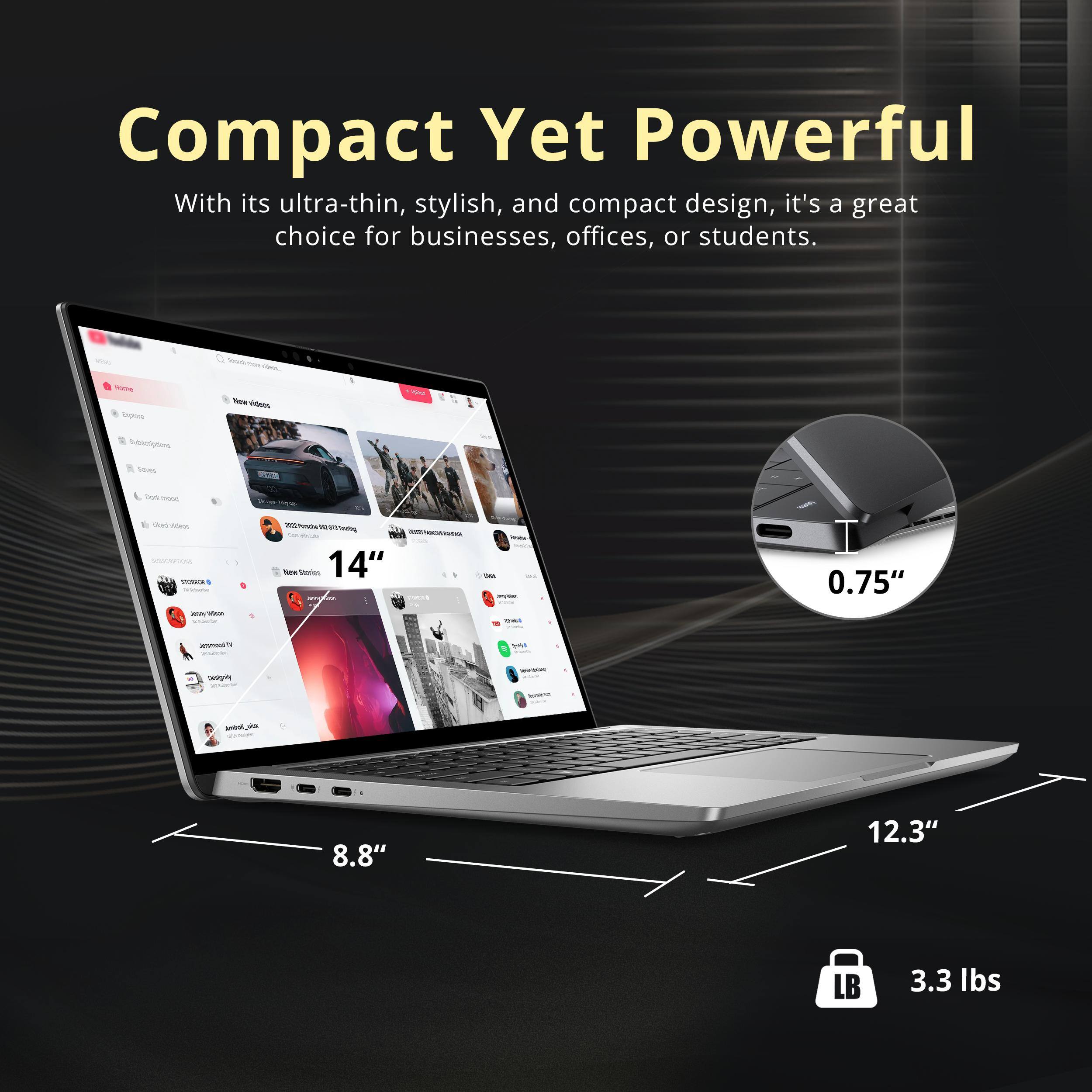 Compact Yet Powerful

With its ultra-thin, stylish, and compact design, it's a great choice for businesses, offices, or students.

- 14" (screen size)
- 0.75" (thickness)
- 8.8" (width)
- 12.3" (depth)
- 3.3 lbs (weight)