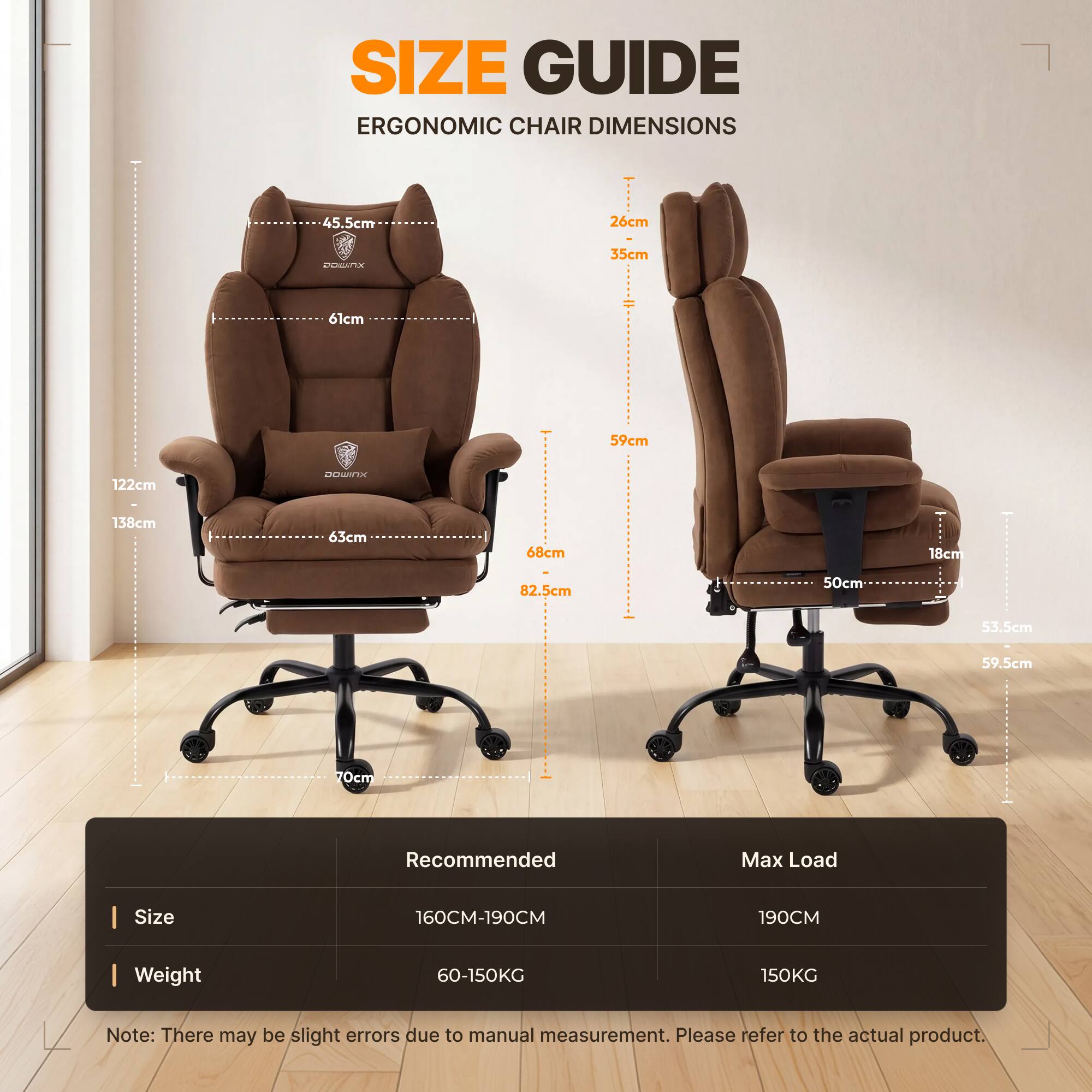 SIZE GUIDE  
ERGONOMIC CHAIR DIMENSIONS

45.5cm  
26cm  
35cm  
61cm  
59cm  
122cm  
138cm  
63cm  
68cm  
18cm  
82.5cm  
50cm  
53.5cm  
59.5cm  
70cm  

Recommended  
Max Load  
Size  
160CM-190CM  
190CM  
Weight  
60-150KG  
150KG  

Note: There may be slight errors due to manual measurement. Please refer to the actual product.