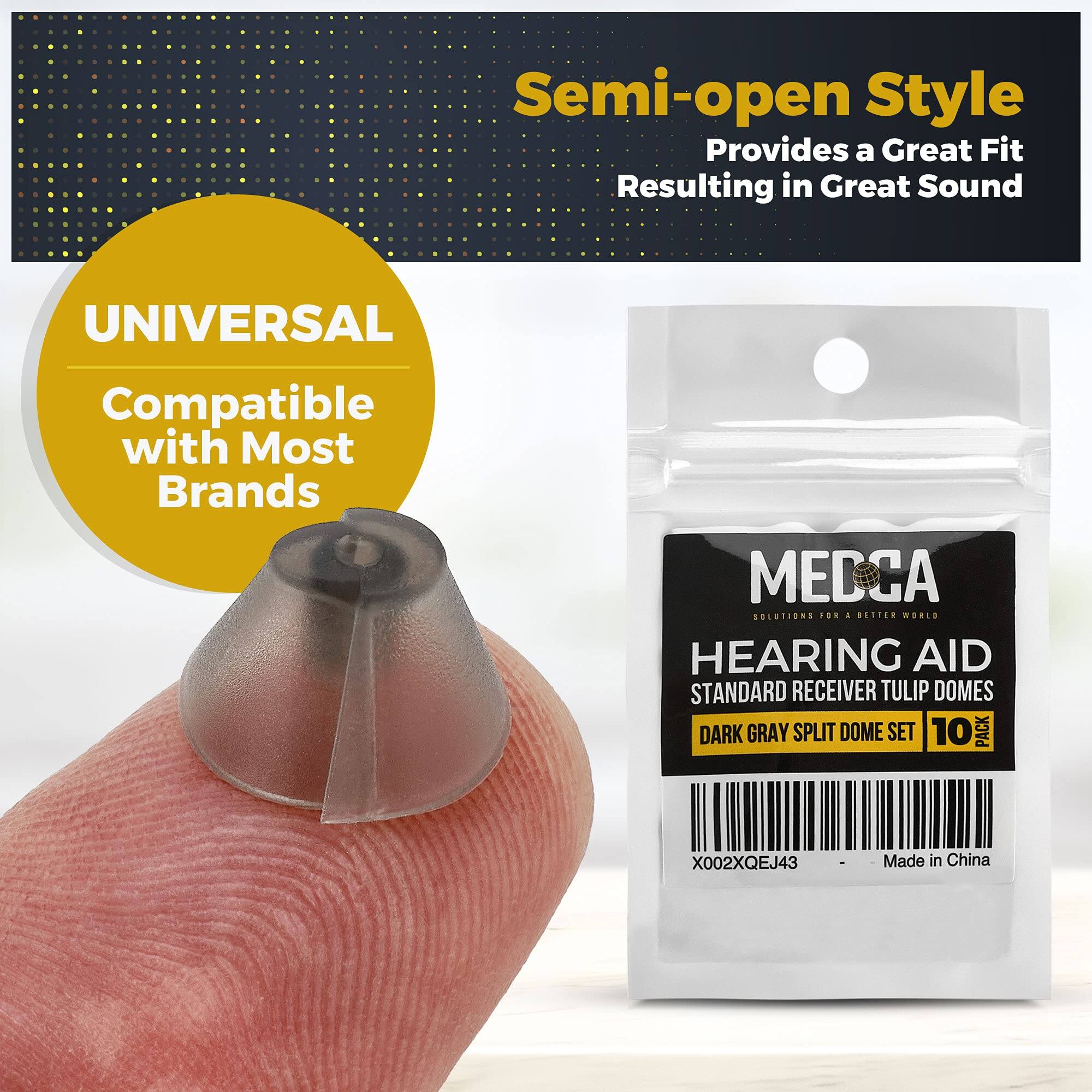 Semi-open Style  
Provides a Great Fit  
Resulting in Great Sound  

UNIVERSAL  
Compatible with Most Brands  

MEDCA  
SOLUTIONS FOR A BETTER WORLD  

HEARING AID  
STANDARD RECEIVER TULIP DOMES  
DARK GRAY SPLIT DOME SET  
10 PACK  

X002XQEJ43  
Made in China