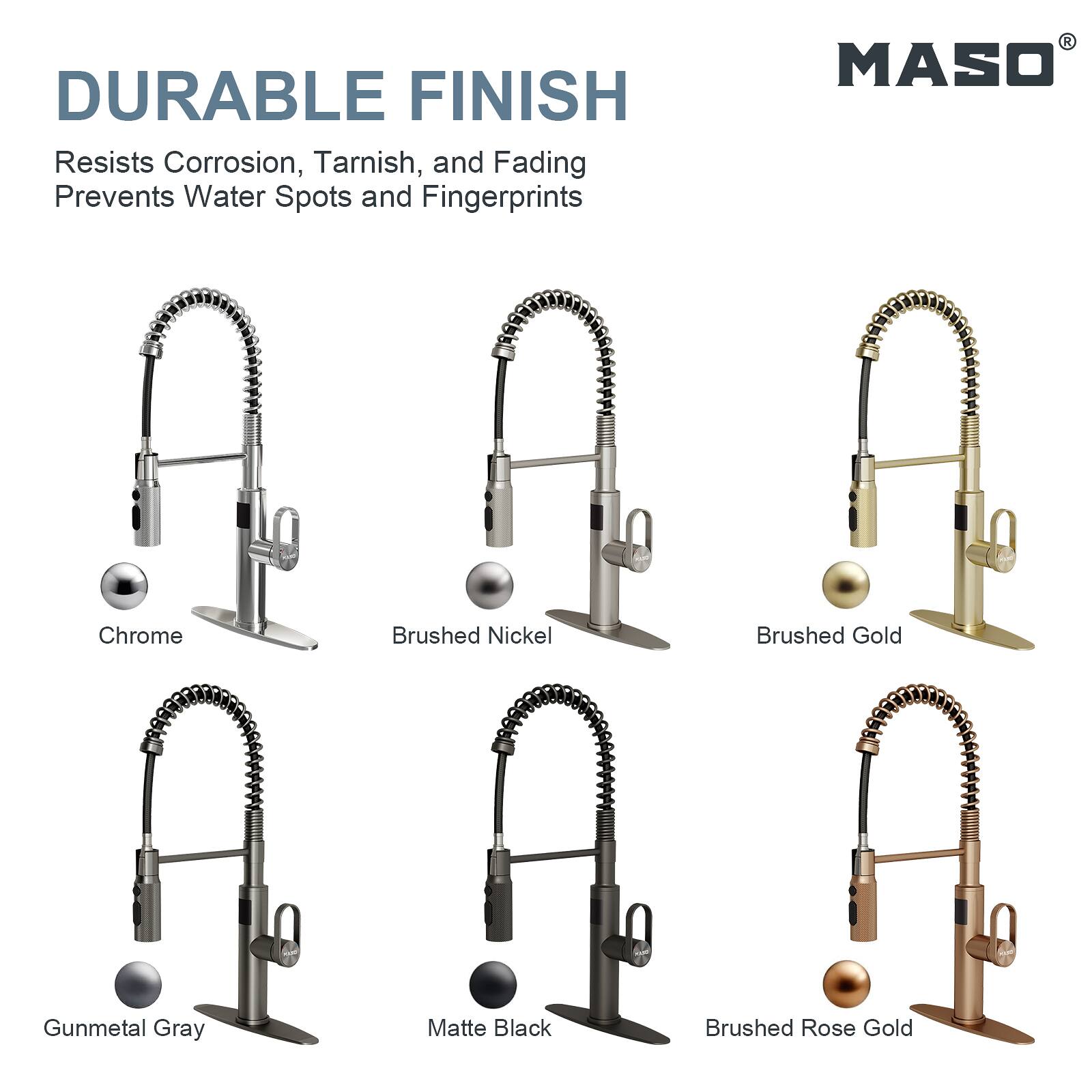 DURABLE FINISH  
Resists Corrosion, Tarnish, and Fading  
Prevents Water Spots and Fingerprints  

MASO  
Chrome  
Brushed Nickel  
Brushed Gold  
Gunmetal Gray  
Matte Black  
Brushed Rose Gold