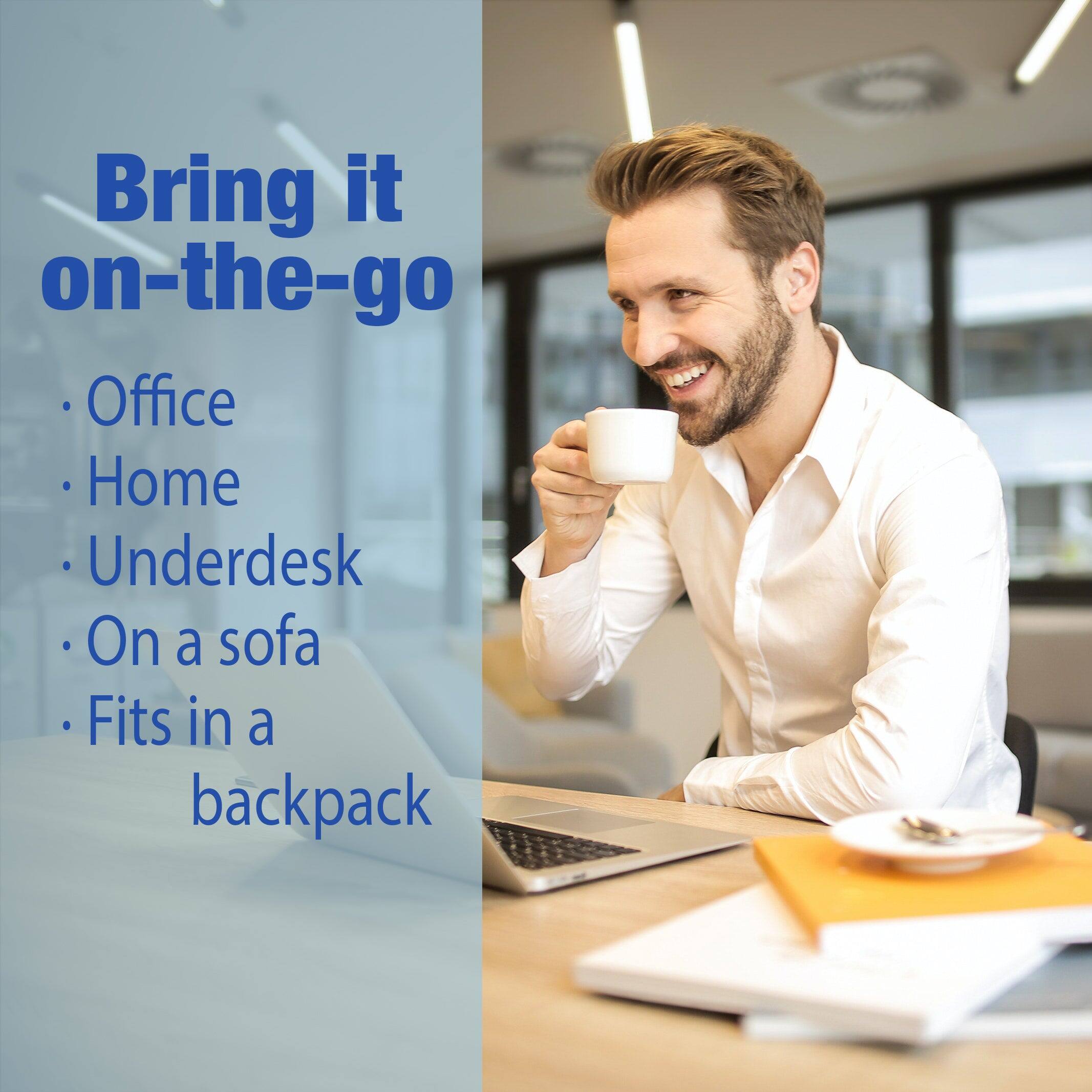 Bring it on-the-go  
- Office  
- Home  
- Underdesk  
- On a sofa  
- Fits in a backpack