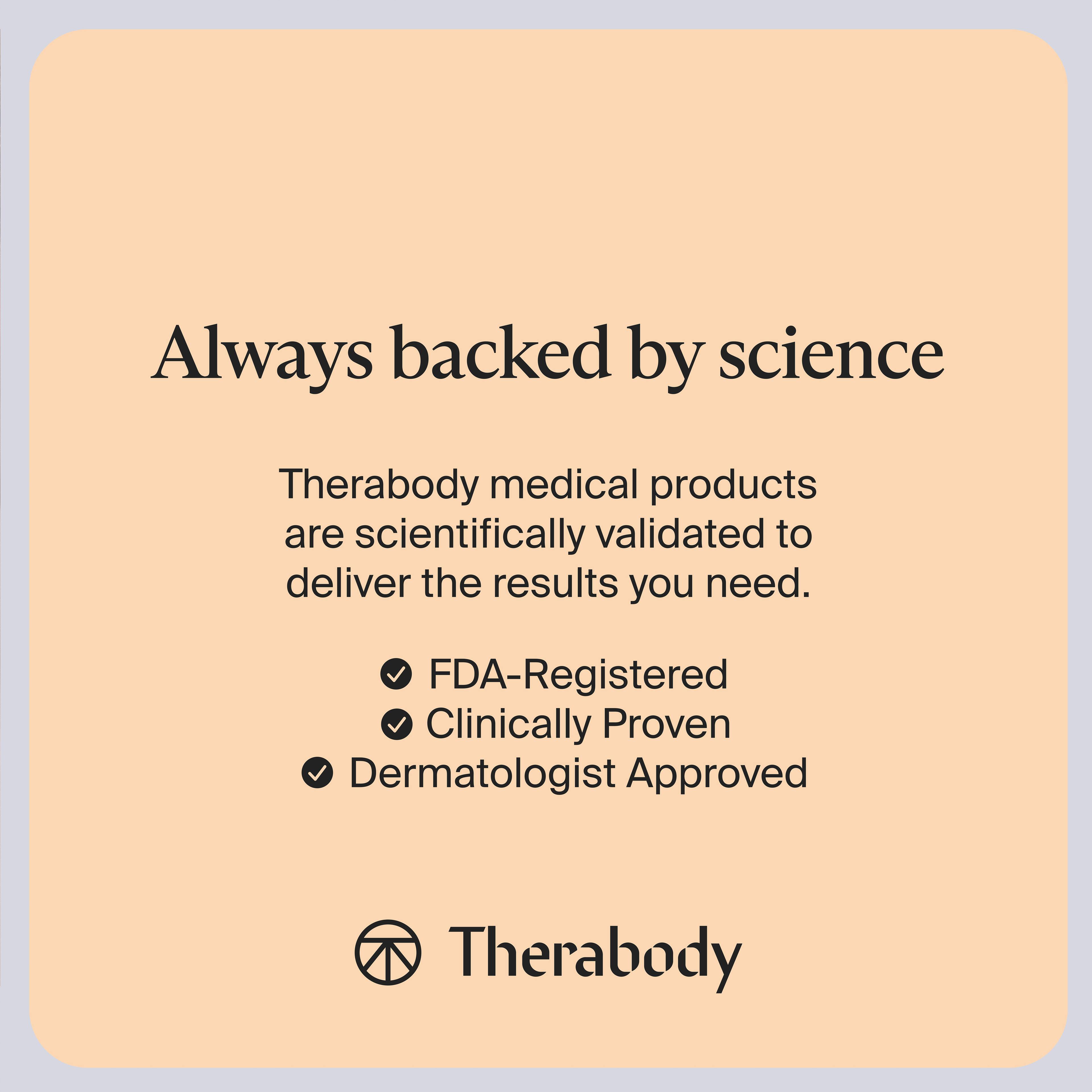 Always backed by science

Therabody medical products are scientifically validated to deliver the results you need.

- FDA-Registered
- Clinically Proven
- Dermatologist Approved

Therabody