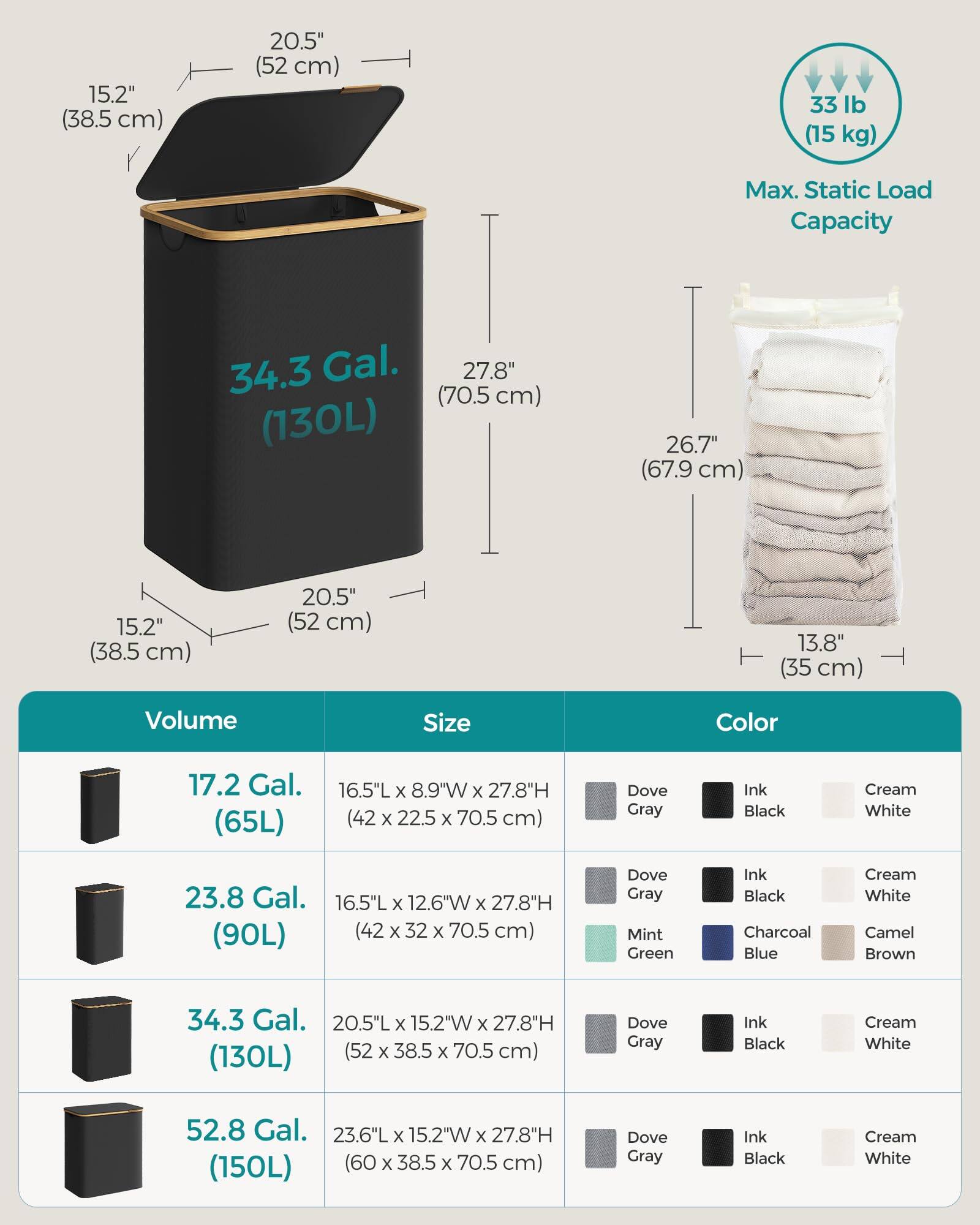 - **Dimensions:**
  - 15.2" (38.5 cm) x 20.5" (52 cm) x 27.8" (70.5 cm)
  - 13.8" (35 cm) x 26.7" (67.9 cm) x 27.8" (70.5 cm)

- **Volume:**
  - 17.2 Gal. (65L)
  - 23.8 Gal. (90L)
  - 34.3 Gal. (130L)
  - 52.8 Gal. (150L)

- **Size:**
  - 16.5"L x 8.9"W x 27.8"H (42 x 22.5 x 70.5 cm)
  - 16.5"L x 12.6"W x 27.8"H (42 x 32 x 70.5 cm)
  - 20.5"L x 15.2"W x 27.8"H (52 x