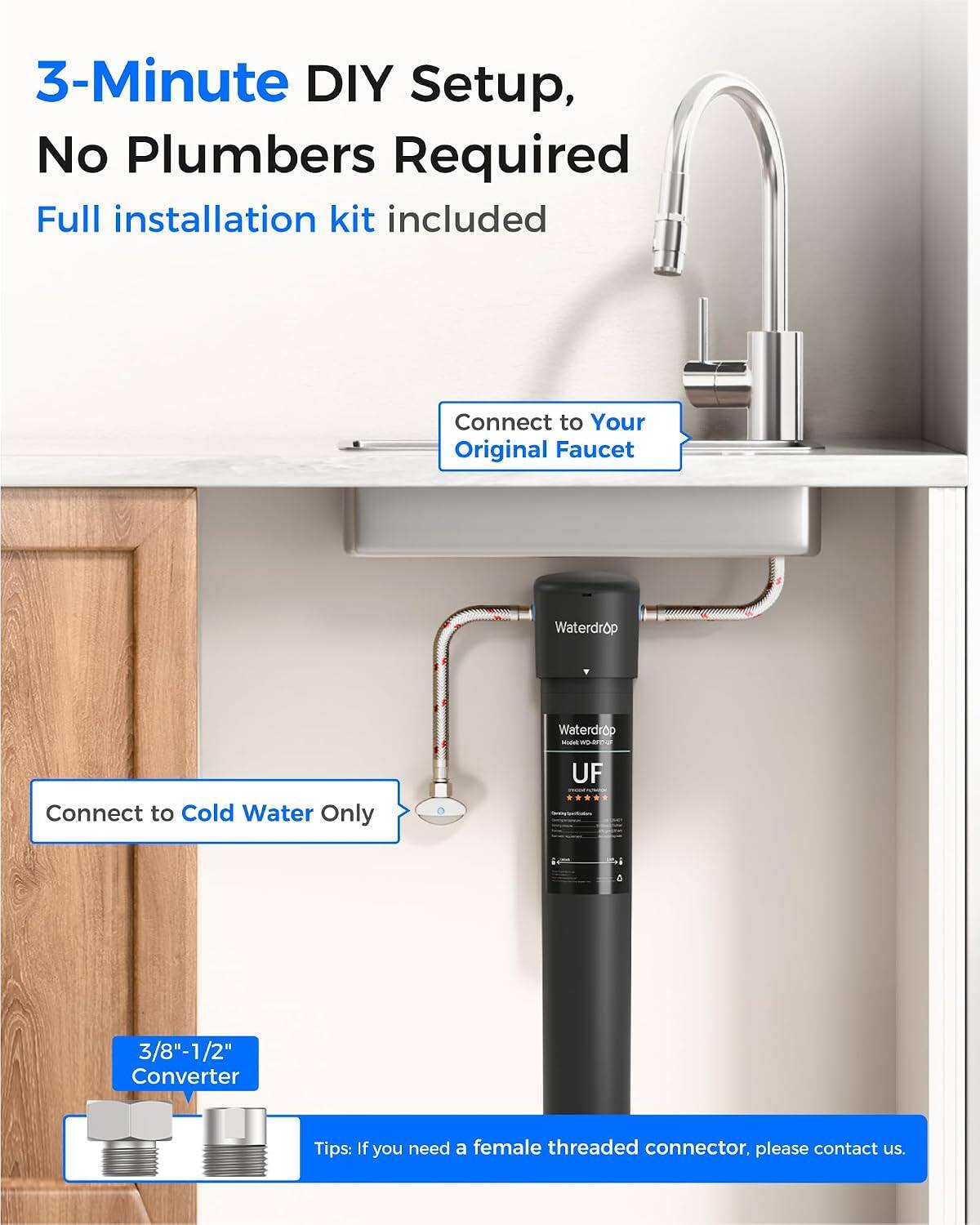 3-Minute DIY Setup, No Plumbers Required  
Full installation kit included  

Connect to Your Original Faucet  

Waterdrop  
Waterdrop Wildet woom.or  

Connect to Cold Water Only  

UF  

3/8"-1/2" Converter  

Tips: If you need a female threaded connector, please contact us.
