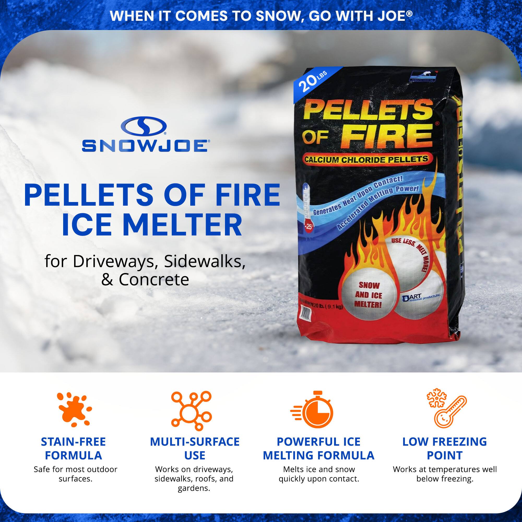 **WHEN IT COMES TO SNOW, GO WITH JOE®**

**SNOWJOE**

**PELLETS OF FIRE ICE MELTER**

**for Driveways, Sidewalks, & Concrete**

- **STAIN-FREE FORMULA**
  - Safe for most outdoor surfaces.

- **MULTI-SURFACE USE**
  - Works on driveways, sidewalks, roofs, and gardens.

- **POWERFUL ICE MELTING FORMULA**
  - Melts ice and snow quickly upon contact.

- **LOW FREEZING POINT**
  - Works at temperatures well below freezing.

**PELLETS OF FIRE**
- **CALCIUM CHLORIDE PELLETS**
- **Generates Near Instant Melting Power!**
- **Accelerated Melting!**
- **USE LESS MELTER!**
- **SNOW AND ICE MELTER!**
- **3 9 kg (19.8 lbs)**

**Contact! Power! PELLETS OF FIRE Upon Melting Heat Generates Accelerated ICE MELTER USE LESS MELT for Driveways, Sidewalks, MORET & Concrete SHOW AND ICE DART 3**