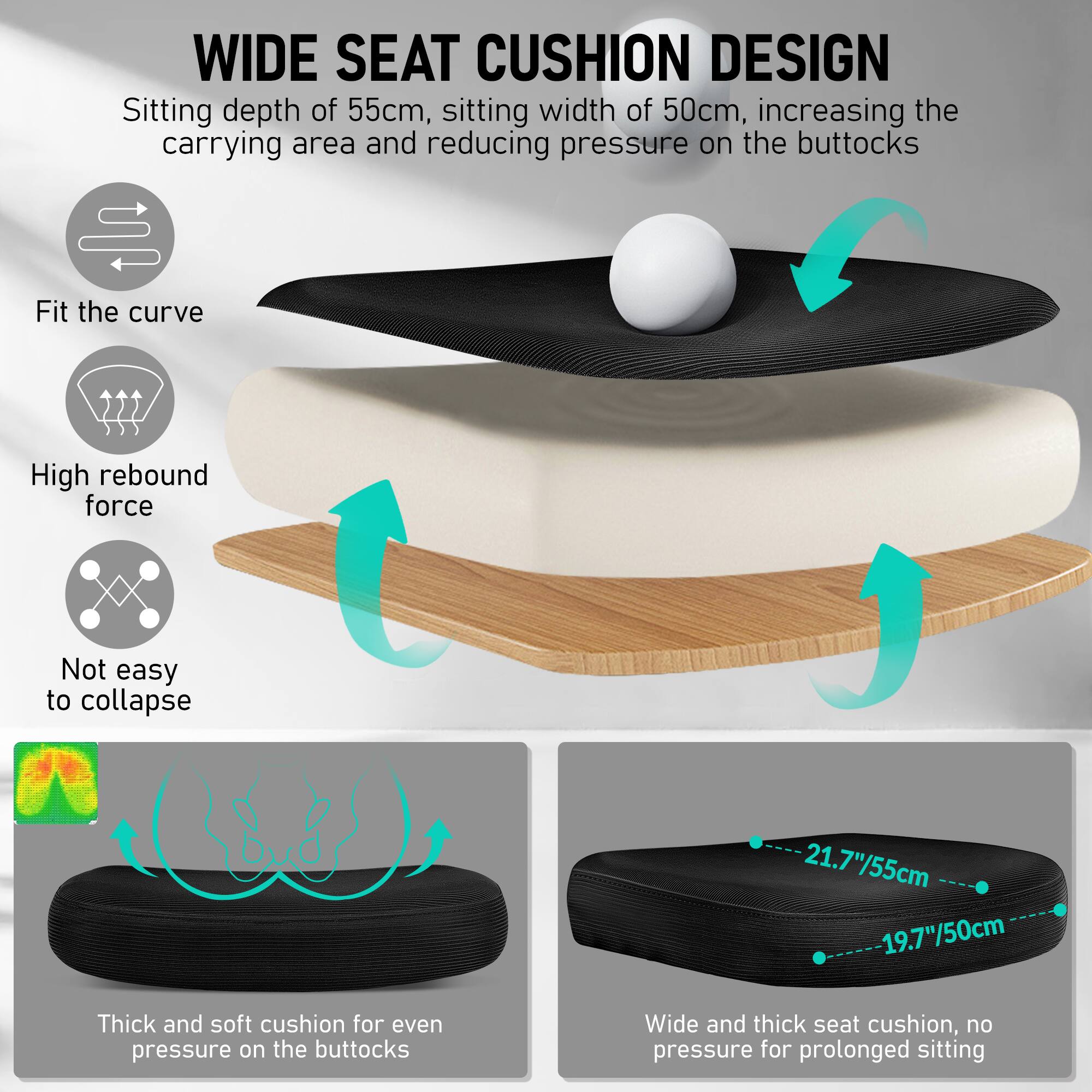 **WIDE SEAT CUSHION DESIGN**

- Sitting depth of 55cm, sitting width of 50cm, increasing the carrying area and reducing pressure on the buttocks
- Fit the curve
- High rebound force
- Not easy to collapse
- Thick and soft cushion for even pressure on the buttocks
- Wide and thick seat cushion, no pressure for prolonged sitting

**Dimensions:**
- 21.7"/55cm
- 19.7"/50cm