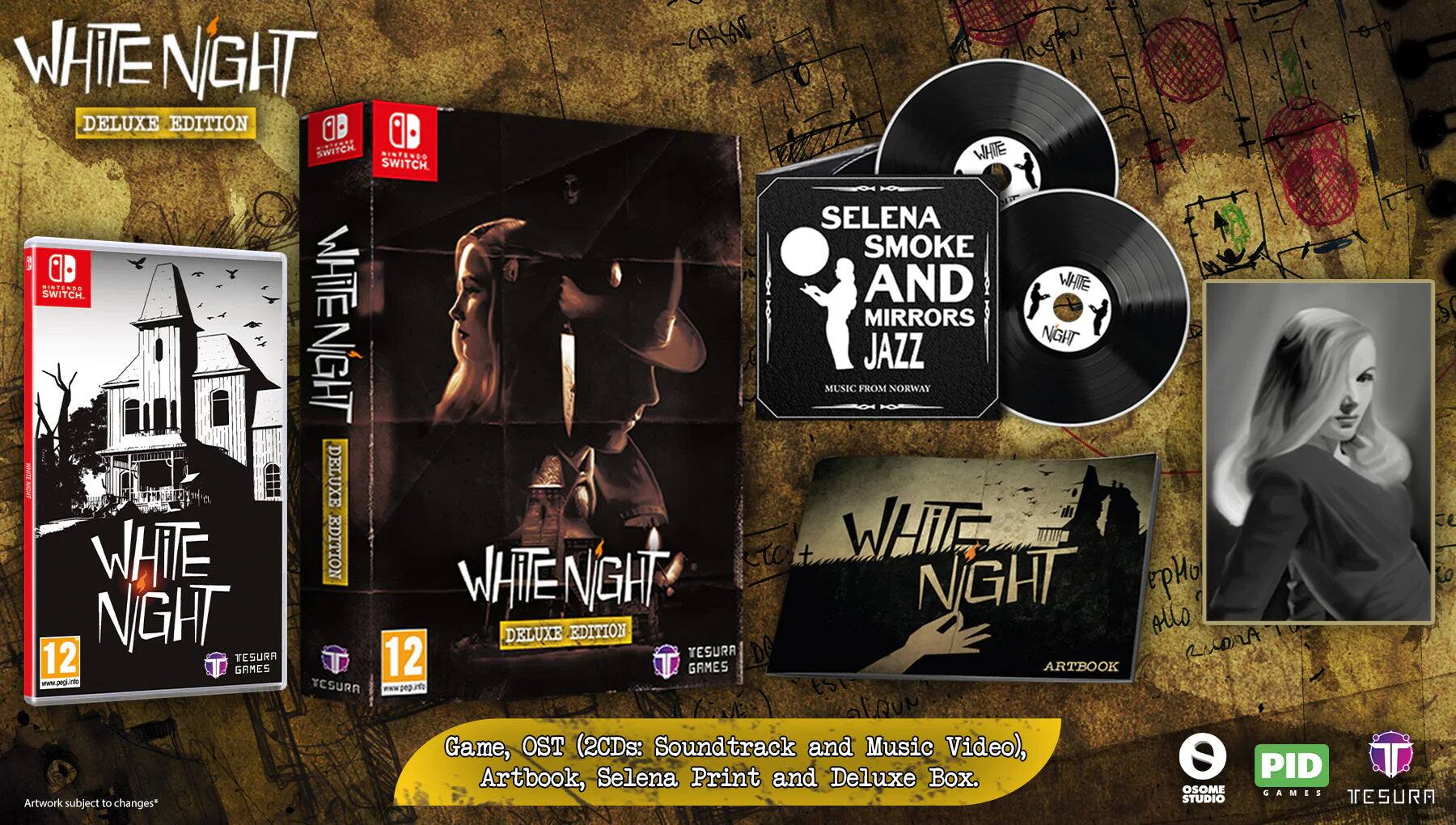 WHITE NIGHT  
DELUXE EDITION  

SWITCH  

WHITE NIGHT  
DELUXE EDITION  

12  

Game, OST (2CDs: Soundtrack and Music Video), Artbook, Selena Print and Deluxe Box.  

SELENA SMOKE AND MIRRORS JAZZ  
MUSIC FROM NORWAY  

Artwork subject to changes*  

PID  
TESURA  
STUDIO TESURA  

www.pegi.info