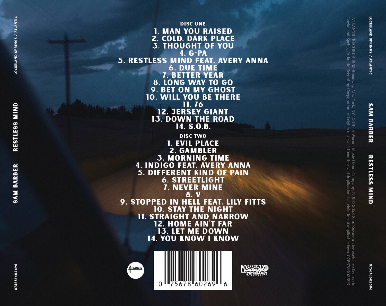 **Disc One**

1. Man You Raised  
2. Cold, Dark Place  
3. Thought of You  
4. G-Pa  
5. Restless Mind feat. Avery Anna  
6. Due Time  
7. Better Year  
8. Long Way to Go  
9. Bet on My Ghost  
10. Will You Be There  
11. 16  
12. Jersey Giant  
13. Down the Road  
14. S.O.B.  

**Disc Two**

1. Evil Place  
2. Gambler  
3. Morning Time  
4. Indigo feat. Avery Anna  
5. Different Kind of Pain  
6. Streetlight  
7. Never Mine  
8. V  
9. Stopped in Hell feat. Lily Fitts  
10. Stay the Night  
11. Straight and Narrow  
12. Home Ain't Far  
13. Let Me Down  
14. You Know I Know  

---

**Lockeland Springs / Atlantic**  
**Atlantic Records**  
**1633 Broadway, New York, NY**  
**All rights reserved.**  
**Warner Music Group Corporation**  
**Unauthorized duplication is a violation of applicable laws.**  
**Exclusive license to