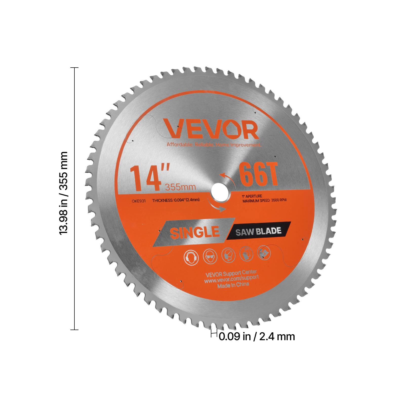 VEVOR  
Affordable. Reliable. Home Improvement.  

14" / 355mm  
66T  

SINGLE SAW BLADE  

13.98 in / 355 mm  
0.09 in / 2.4 mm  

VEVOR Support Center  
www.vevor.com/support  
Made in China  

1T APERTURE  
MAXIMUM SPEED 3500 RPM  

OKES31  
THICKNESS: 0.094" / 2.4mm