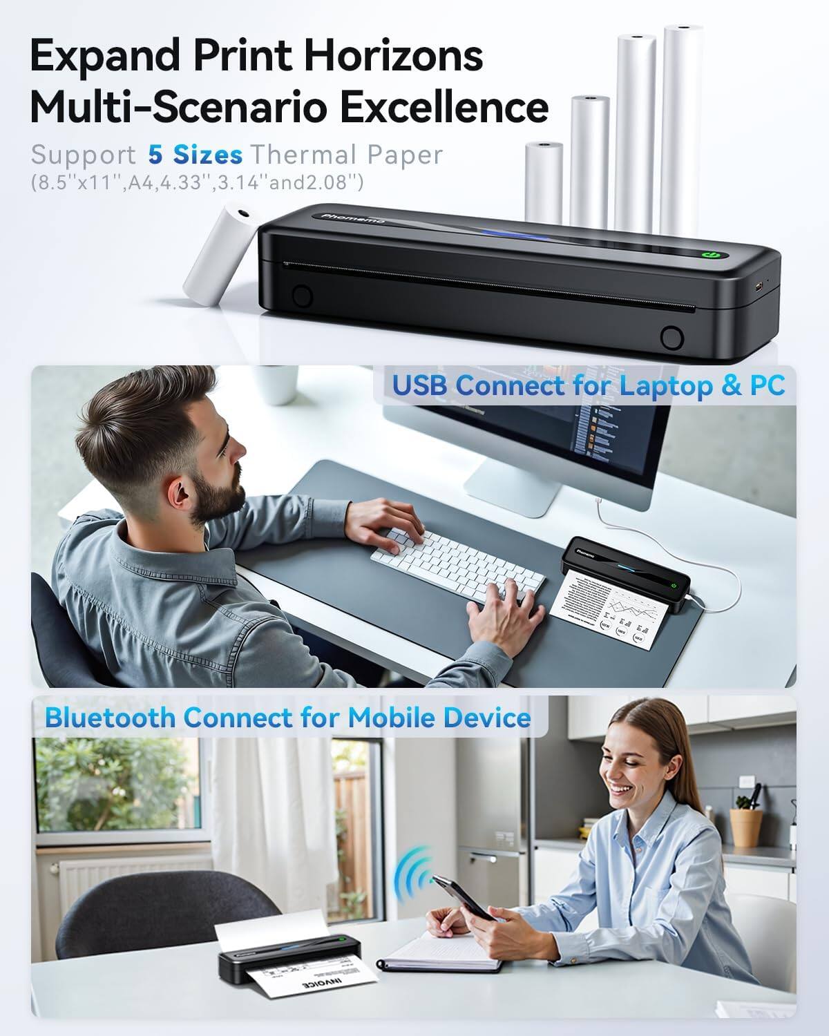 Expand Print Horizons  
Multi-Scenario Excellence  

Support 5 Sizes Thermal Paper  
(8.5"x11", A4, 4.33", 3.14" and 2.08")  

USB Connect for Laptop & PC  

Bluetooth Connect for Mobile Device
