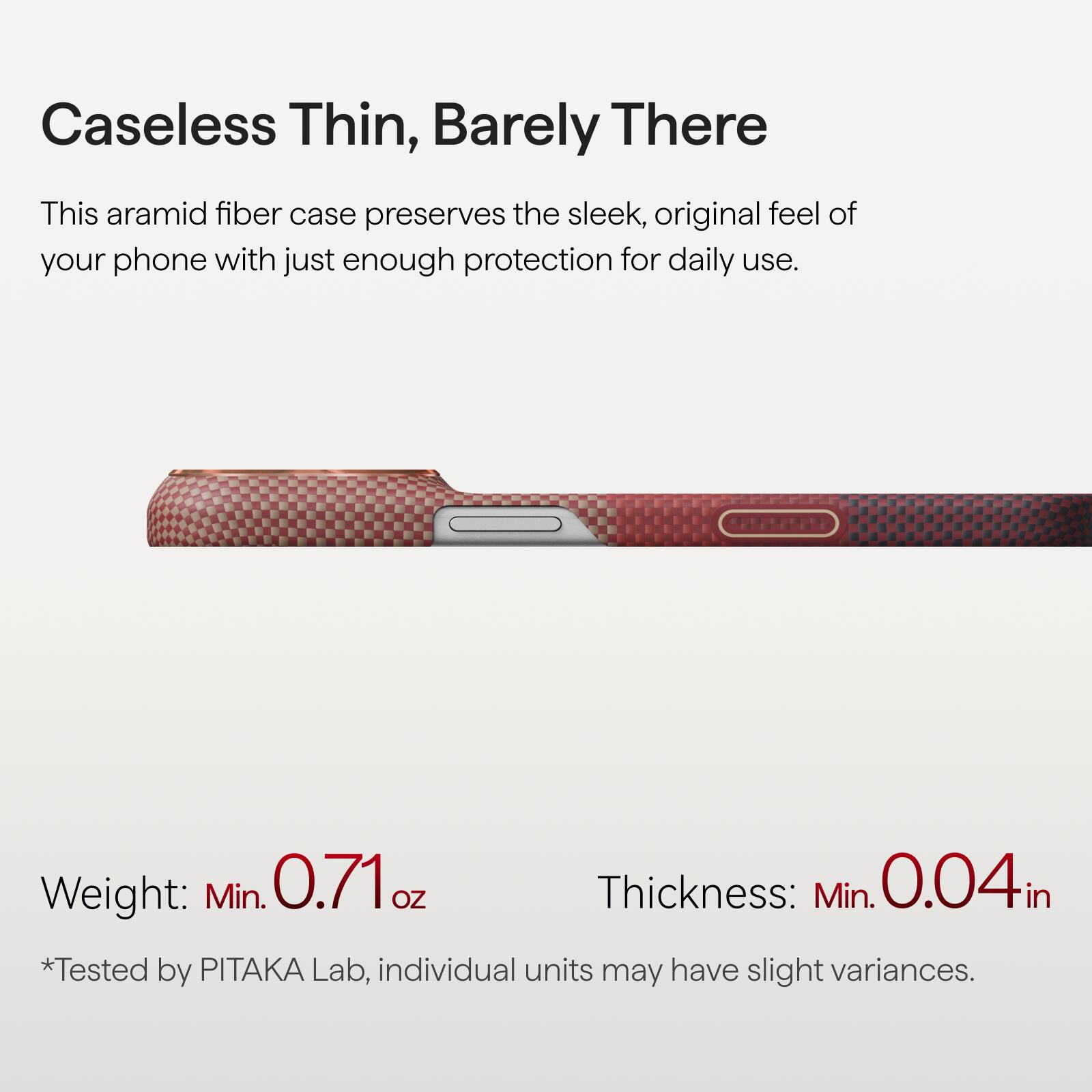 Caseless Thin, Barely There

This aramid fiber case preserves the sleek, original feel of your phone with just enough protection for daily use.

Weight: Min. 0.71 oz  
Thickness: Min. 0.04 in  
*Tested by PITAKA Lab, individual units may have slight variances.