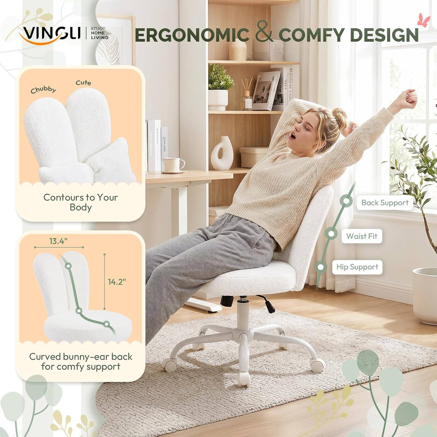 VINSUI  
ENJOY HOME LIVING  

ERGONOMIC & COMFY DESIGN  

Chubby Cute L18  
Contours to Your Body  

Back Support  
Waist Fit 13.4"  
Hip Support 14.2"  

Curved bunny-ear back for comfy support