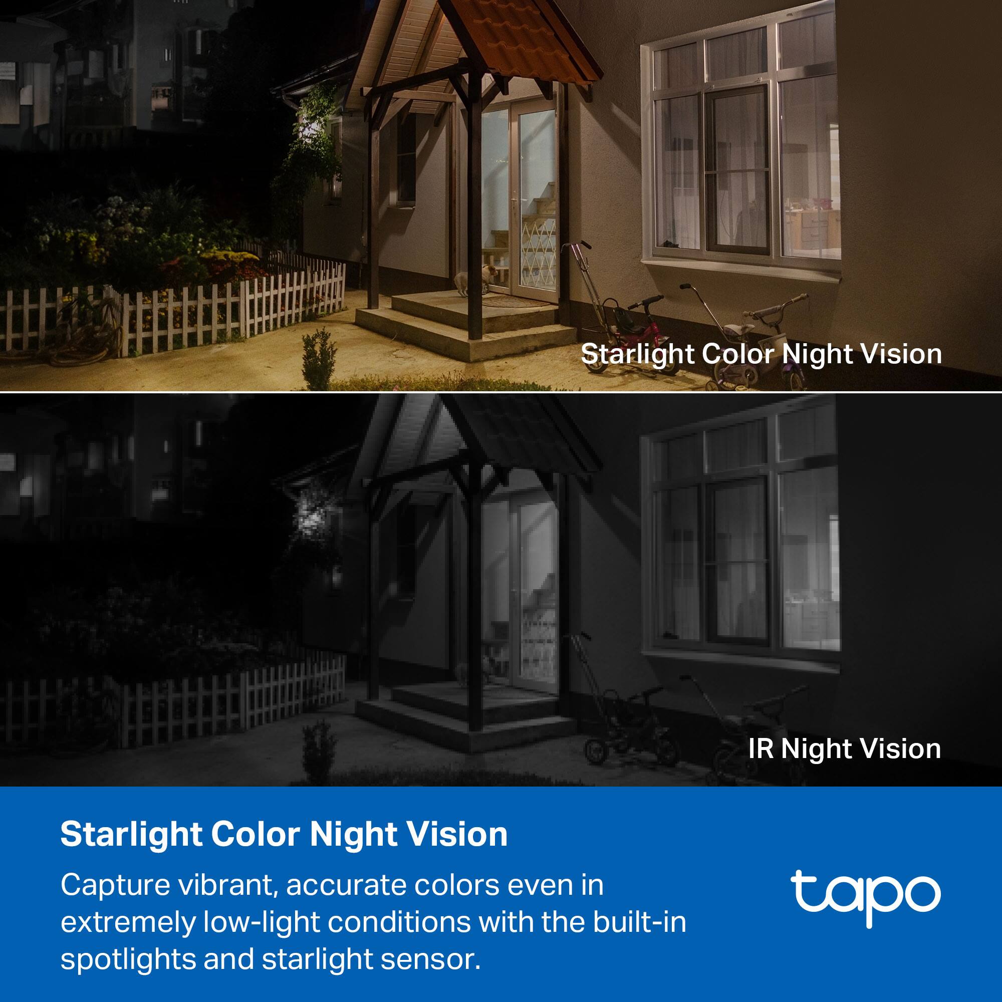 Starlight Color Night Vision  
Capture vibrant, accurate colors even in extremely low-light conditions with the built-in spotlights and starlight sensor.  

IR Night Vision  

tapo