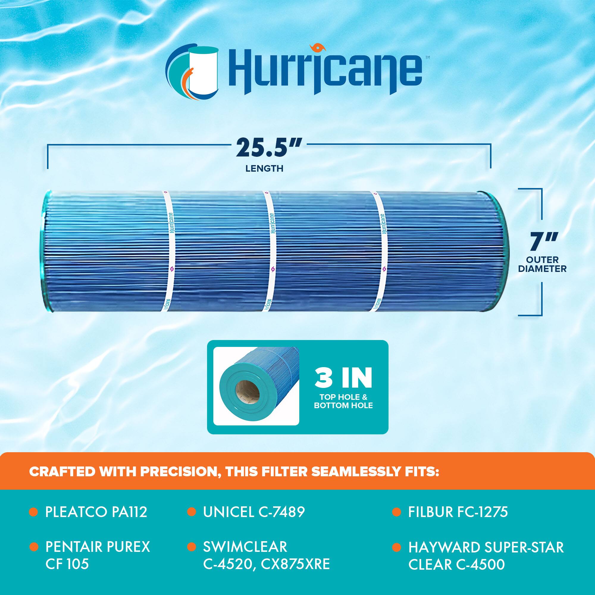 Hurricane

25.5" LENGTH

7" OUTER DIAMETER

3 IN TOP HOLE & BOTTOM HOLE

CRAFTED WITH PRECISION, THIS FILTER SEAMLESSLY FITS:

- PLEATCO PA112
- PENTAIR PUREX CF105
- UNICEL C-7489
- SWIMCLEAR C-4520, CX875XRE
- FILBUR FC-1275
- HAYWARD SUPER-STAR CLEAR C-4500