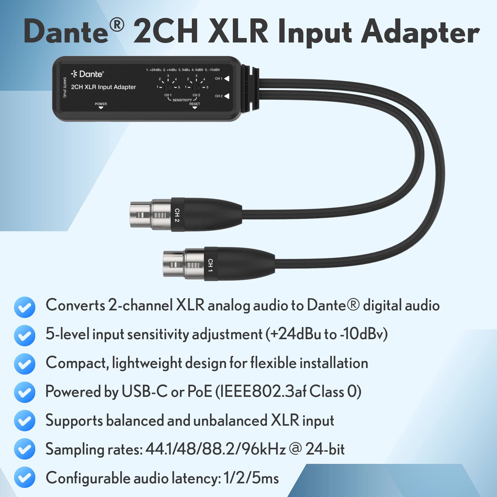Dante® 2CH XLR Input Adapter

- Converts 2-channel XLR analog audio to Dante® digital audio (+24dBu to -10dBv)
- 5-level input sensitivity adjustment
- Compact, lightweight design for flexible installation
- Powered by USB-C or PoE (IEEE802.3af Class 0)
- Supports balanced and unbalanced XLR input
- Sampling rates: 44.1/48/88.2/96kHz @ 24-bit
- Configurable audio latency: 1/2/5ms