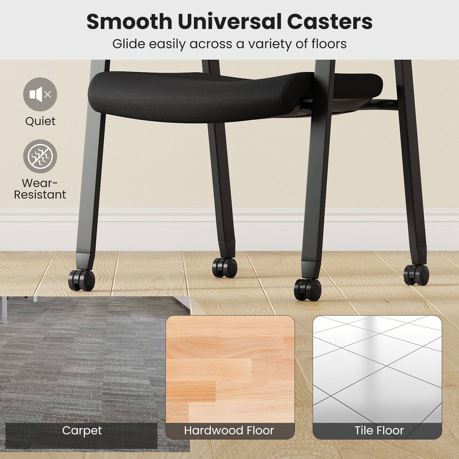 Smooth Universal Casters Glide easily across a variety of floors

Quiet
Wear-Resistant

Carpet
Hardwood Floor
Tile Floor