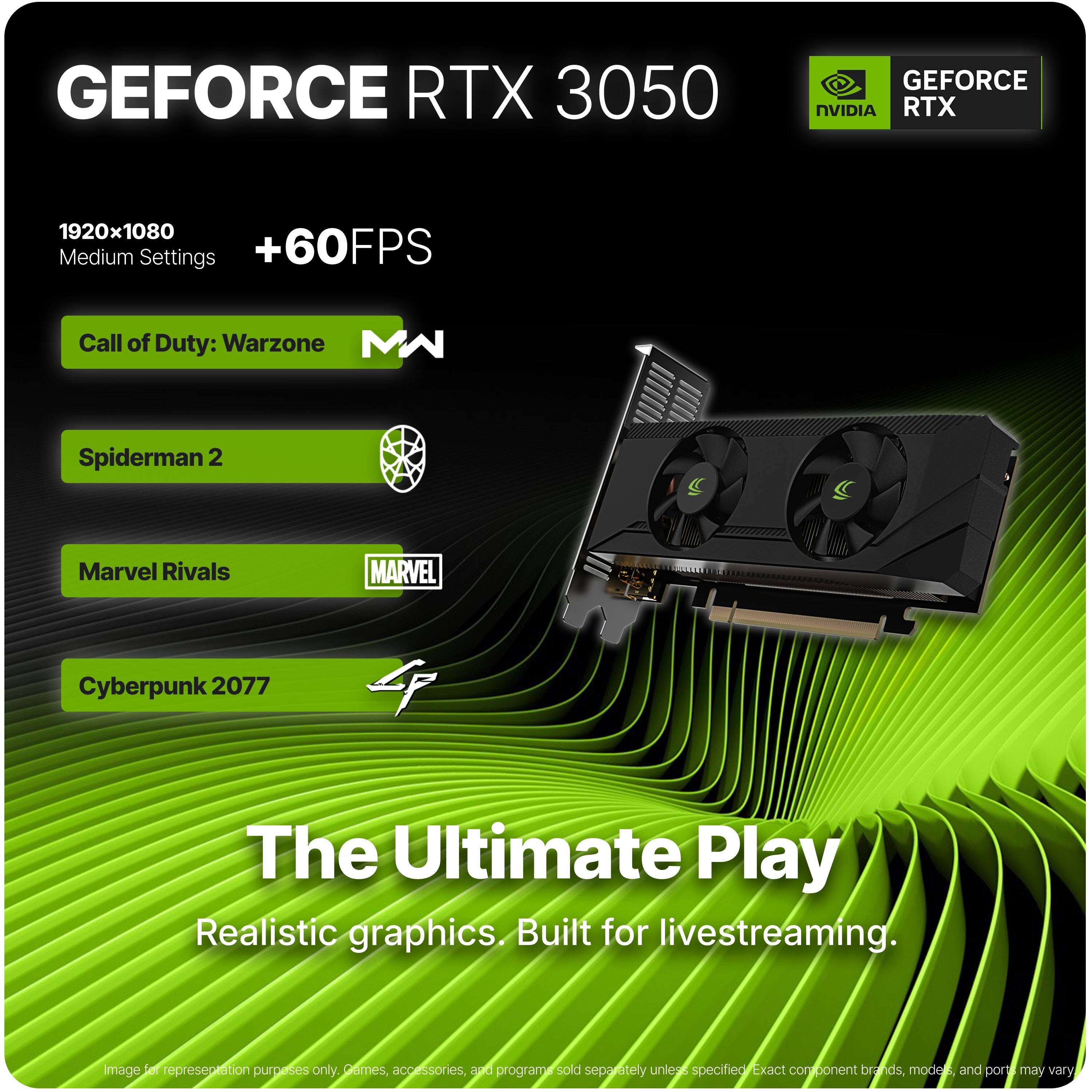 GEFORCE RTX 3050  
GEFORCE NVIDIA RTX  
1920x1080 Medium Settings +60FPS  
Call of Duty: Warzone  
Spiderman 2  
Marvel Rivals  
Cyberpunk 2077  

The Ultimate Play  
Realistic graphics. Built for livestreaming.  

Image for representation purposes only. Games, accessories, and programs sold separately unless specified. Exact component brands, modes, and ports may vary.
