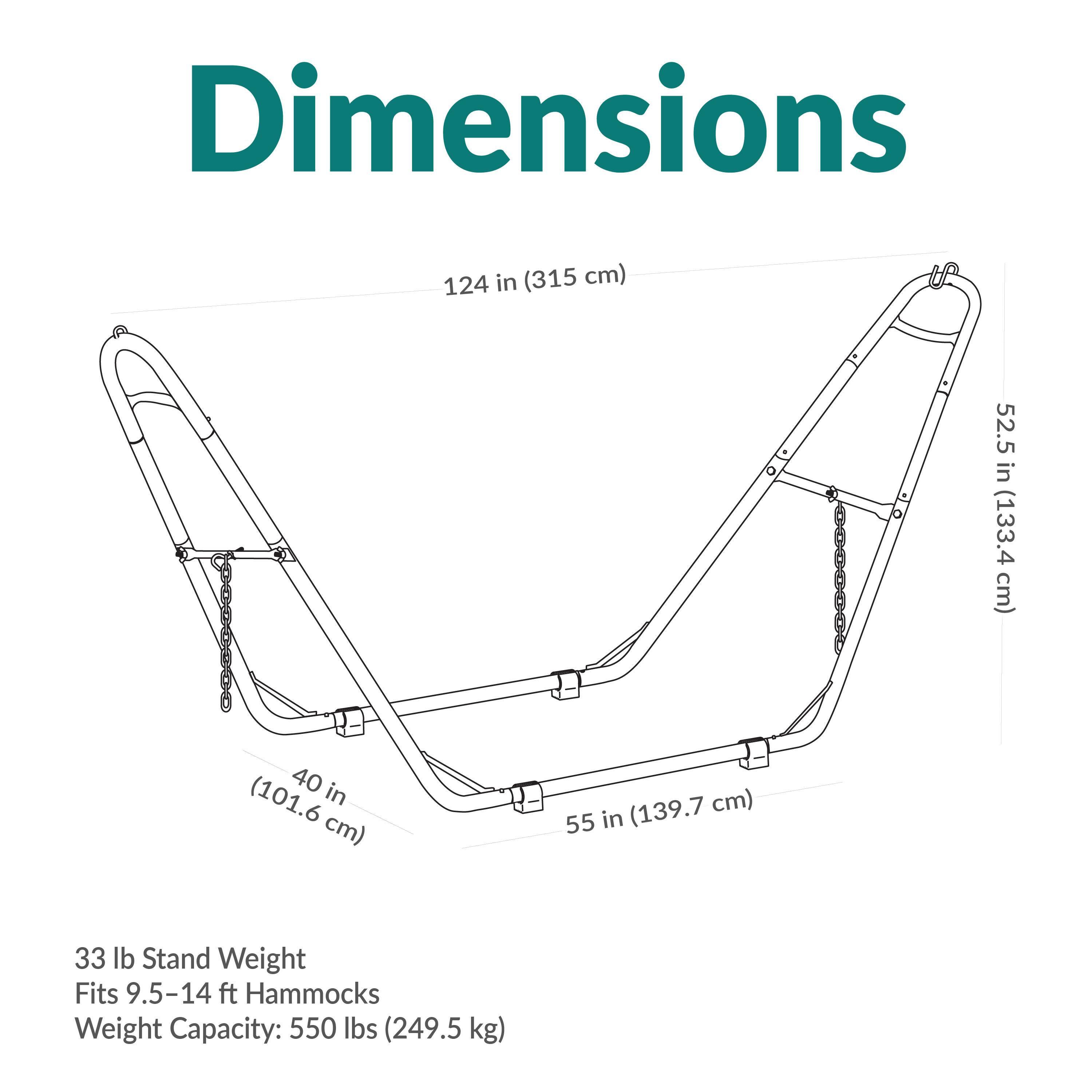Dimensions
124 in (315 cm)
52.5 in (133.4 cm)
40 in (101.6 cm)
55 in (139.7 cm)

33 lb Stand Weight
Fits 9.5-14 ft Hammocks
Weight Capacity: 550 lbs (249.5 kg)