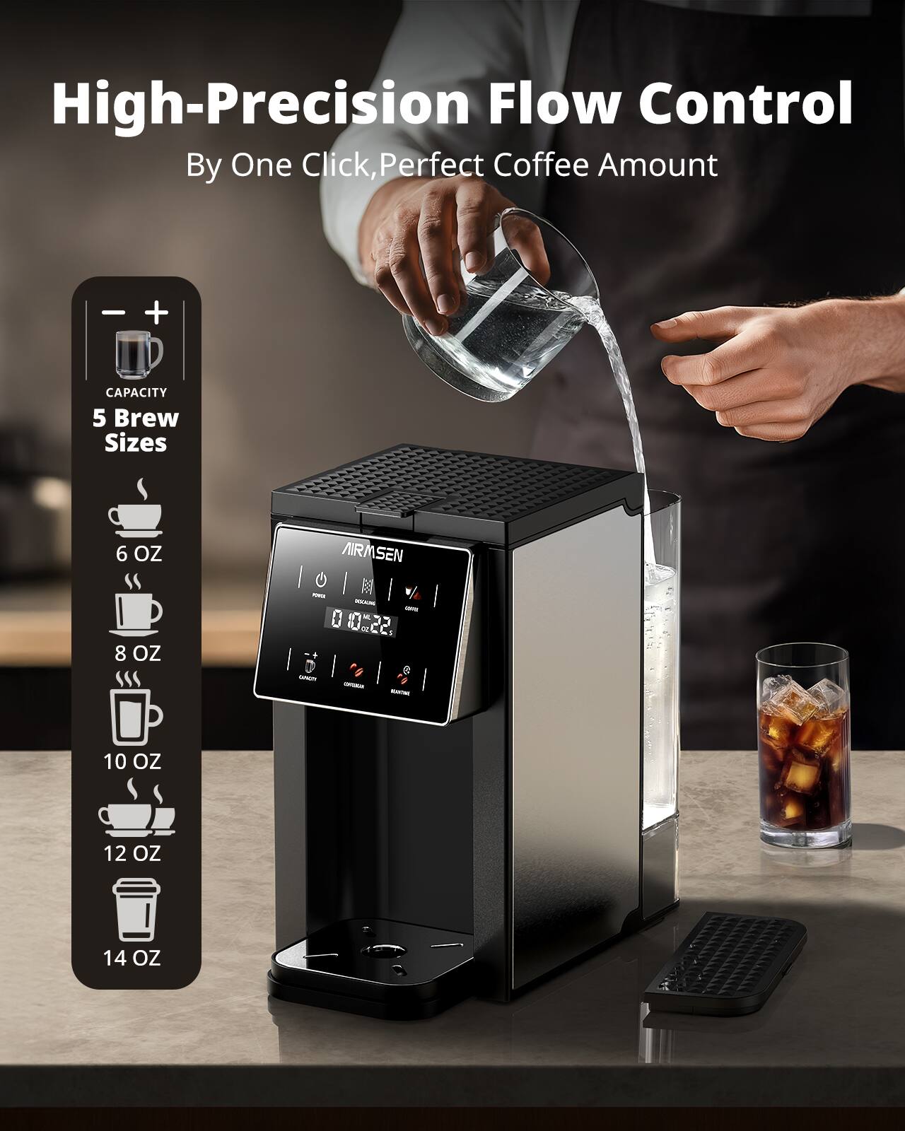 High-Precision Flow Control  
By One Click, Perfect Coffee Amount  

CAPACITY  
5 Brew Sizes  
6 OZ  
8 OZ  
10 OZ  
12 OZ  
14 OZ