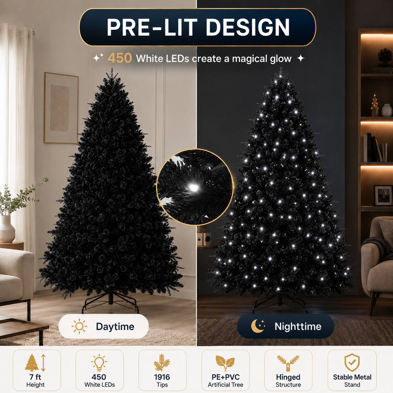 PRE-LIT DESIGN  
450 White LEDs create a magical glow  
Daytime Nighttime  
7 ft Height  
450 White LEDs  
1916 Tips  
PE+PVC Artificial Tree  
Hinged Structure  
Stable Metal Stand