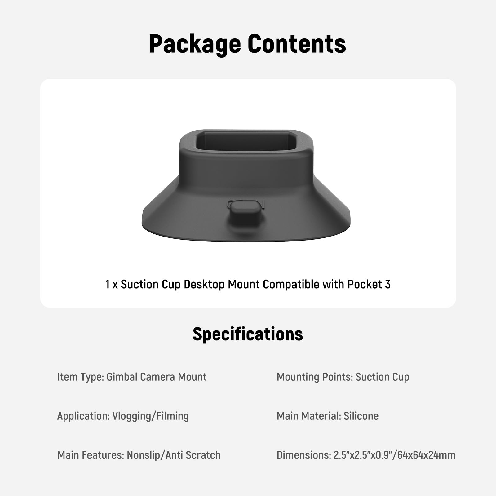 Package Contents  
1 x Suction Cup Desktop Mount Compatible with Pocket 3  

Specifications  
Item Type: Gimbal Camera Mount  
Mounting Points: Suction Cup  
Application: Vlogging/Filming  
Main Features: Nonslip/Anti Scratch  
Main Material: Silicone  
Dimensions: 2.5"x2.5"x0.9"/64x64x24mm