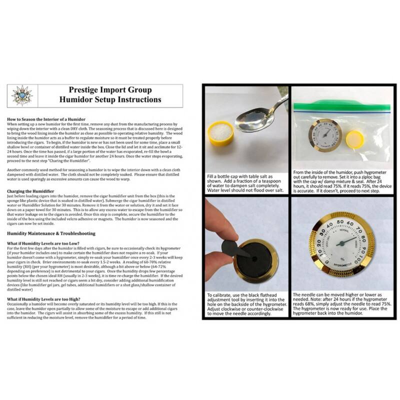 Prestige Import Group  
Humidor Setup Instructions

**How to Season the Interior of a Humidor**  
Before introducing cigars into the humidor, it is important to season the interior. This process is designed to bring the wood lining inside the humidor as close as possible to the operating relative humidity. The wood lining should be wiped down with a clean, dry cloth to remove any dust from the manufacturing process. To begin, place a shallow bowl or container of distilled water inside the humidor. Close the lid and let it sit and acclimate for 12-24 hours. Once the time has passed, a large portion of the water will have evaporated. Re-fill the bowl and proceed to the next step, "Charging the Humidifier."

Another commonly used method for seasoning a humidor is to wipe the interior down with a clean cloth dampened with distilled water. Please ensure that distilled water is used sparingly as excessive amounts can cause the wood to warp.

**Charging the Humidifier**  
Before loading cigars into the humidor, remove the cigar humidifier unit from the box (this is the plastic device soaked in water). Submerge the humidifier in a solution of table salt and water. Fill a bottle cap with table