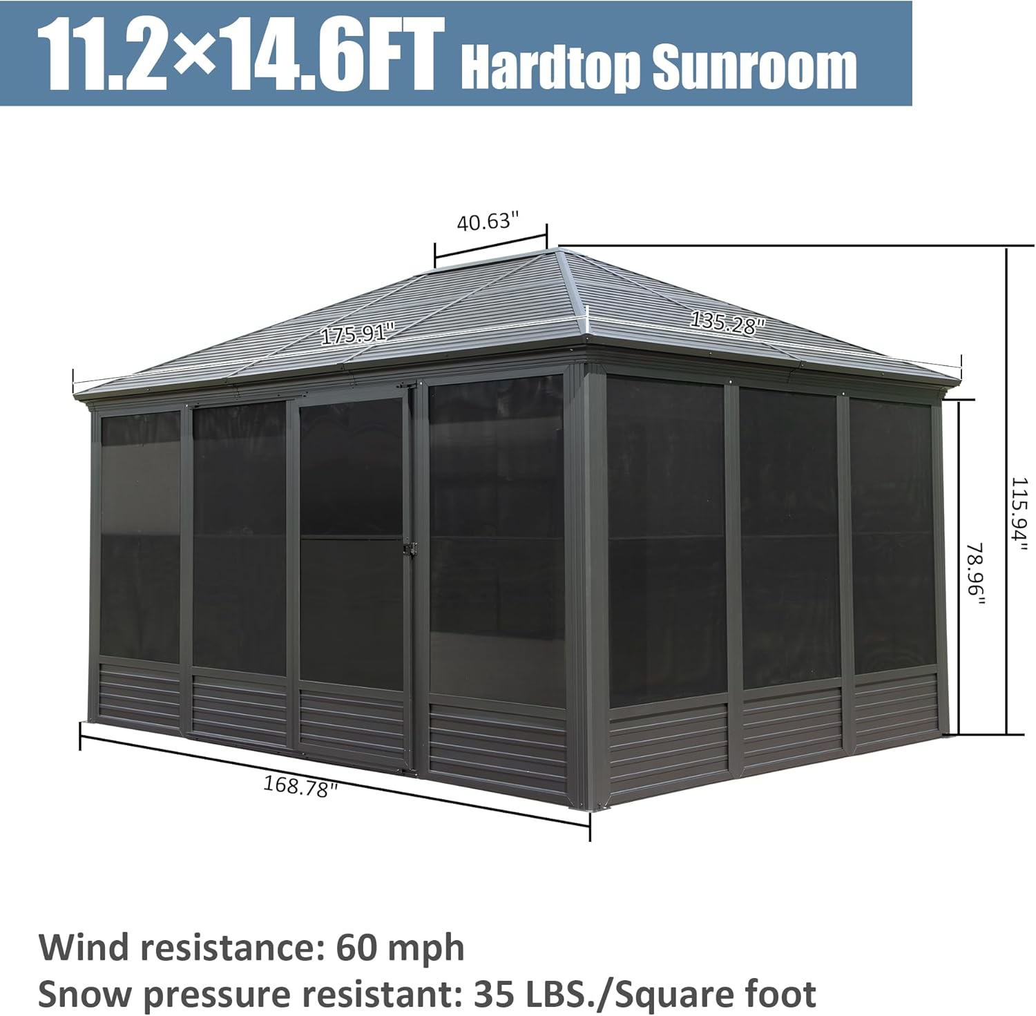 11.2 x 14.6FT Hardtop Sunroom

40.63"  
175.91"  
135.28"  
78.96"  
115.94"  
168.78"

Wind resistance: 60 mph  
Snow pressure resistant: 35 LBS./Square foot