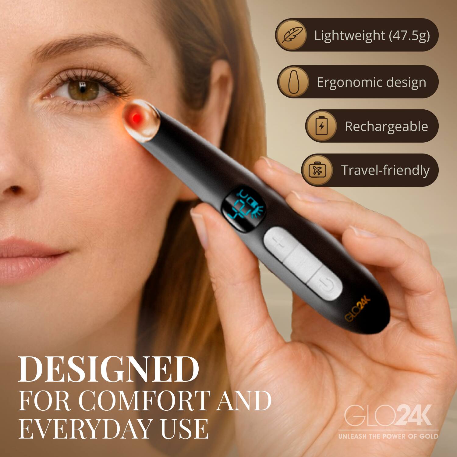Lightweight (47.5g)  
Ergonomic design  
Rechargeable  
Travel-friendly  

GLO24K  
DESIGNED FOR COMFORT AND EVERYDAY USE  

GLO24K  
UNLEASH THE POWER OF GOLD