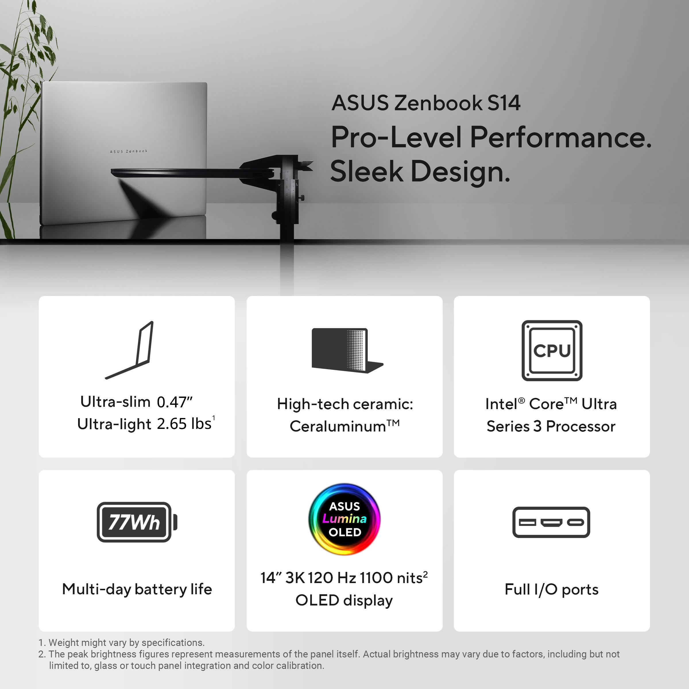 ASUS Zenbook S14  
Pro-Level Performance. Sleek Design.

- Ultra-slim 0.47"  
- Ultra-light 2.65 lbs¹  
- High-tech ceramic: Ceraluminum™  
- Intel® Core™ Ultra Series 3 Processor  
- 77Wh Multi-day battery life  
- 14" 3K 120 Hz 1100 nits² OLED display  
- Full I/O ports  

¹ Weight might vary by specifications.  
² The peak brightness figures represent measurements of the panel itself. Actual brightness may vary due to factors, including but not limited to, glass or touch panel integration and color calibration.