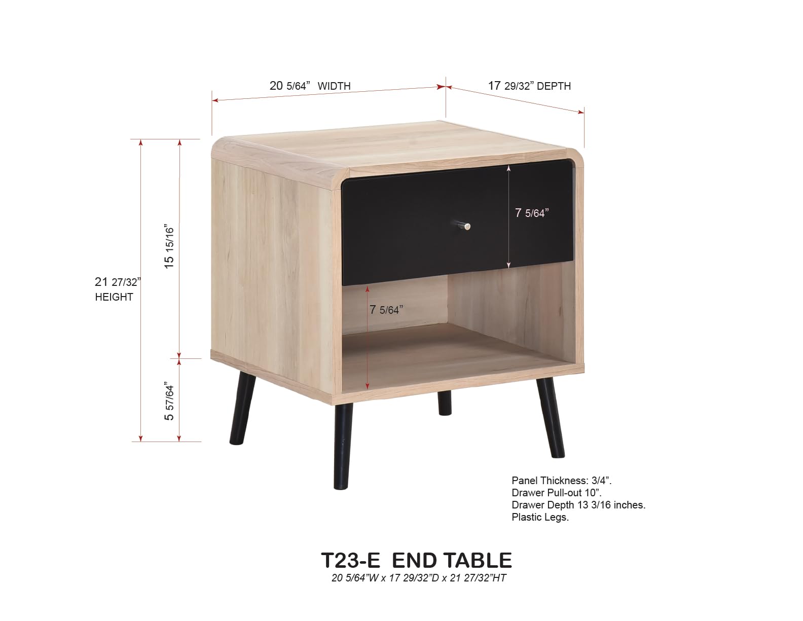 T23-E END TABLE  
20 5/64"W x 17 29/32"D x 21 27/32"HT  

- Width: 20 5/64"  
- Depth: 17 29/32"  
- Height: 21 27/32"  
- Drawer Pull-out: 10"  
- Drawer Depth: 13 3/16 inches  
- Panel Thickness: 3/4"  
- Plastic Legs  

- 5 57/64" (Leg Height)  
- 7 5/64" (Drawer Height)  
- 15 15/16" (Total Height)