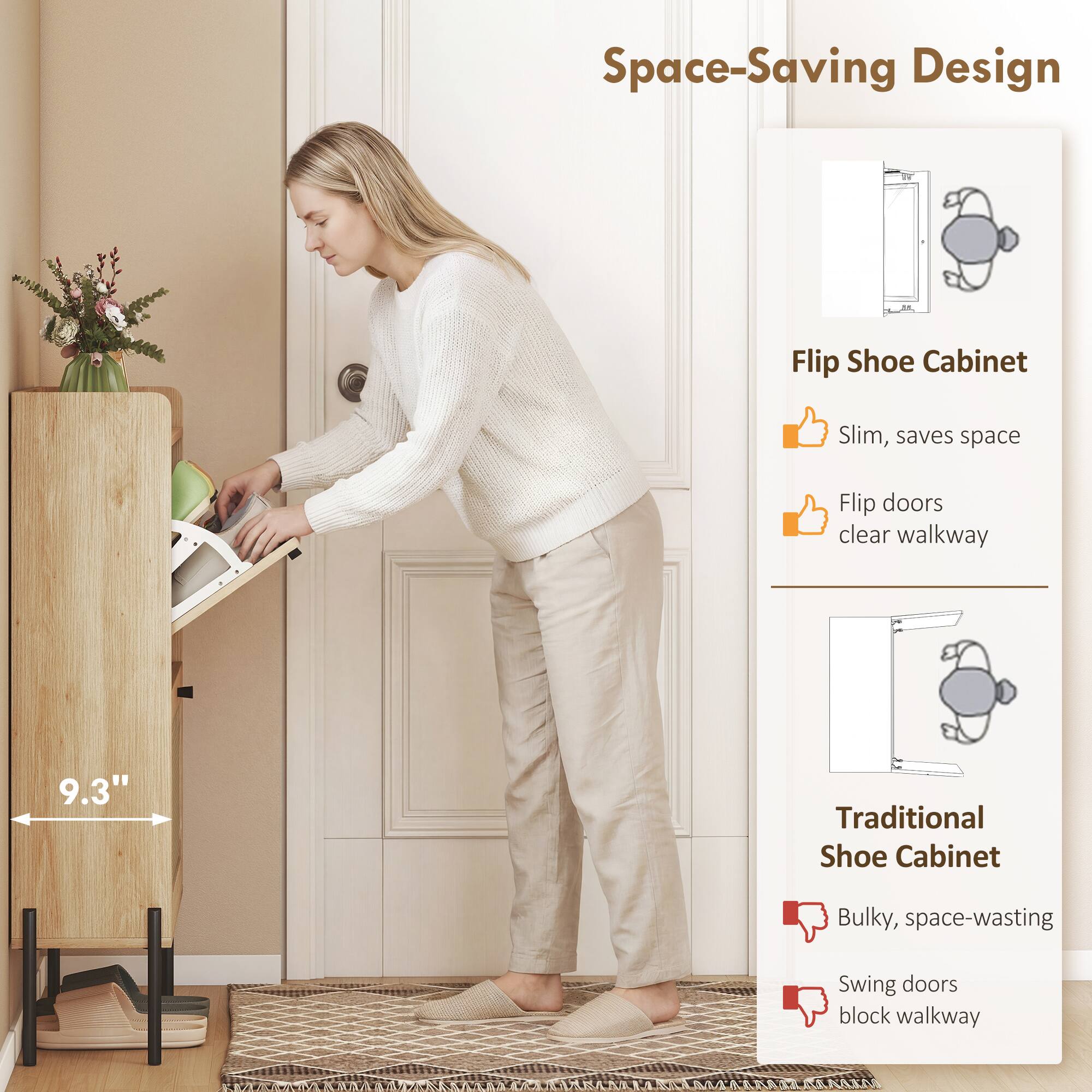 Space-Saving Design

Flip Shoe Cabinet
- Slim, saves space
- Flip doors clear walkway

Traditional Shoe Cabinet
- Bulky, space-wasting
- Swing doors block walkway

9.3"