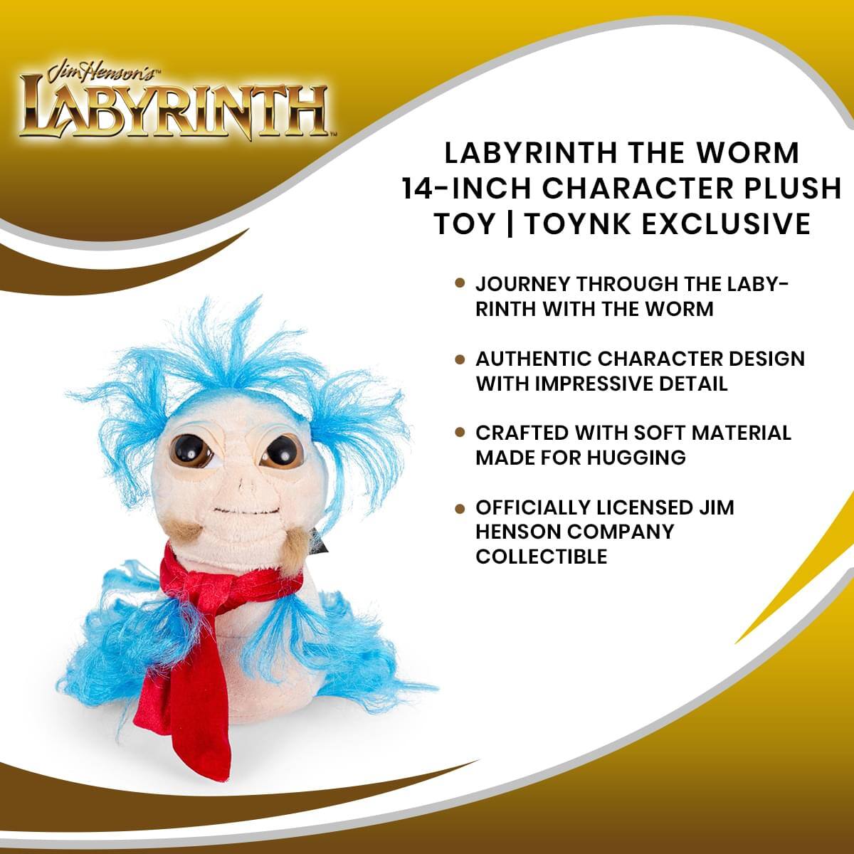 Jim Henson's LABYRINTH

LABYRINTH THE WORM  
14-INCH CHARACTER PLUSH TOY | TOYNK EXCLUSIVE

- JOURNEY THROUGH THE LABYRINTH WITH THE WORM
- AUTHENTIC CHARACTER DESIGN WITH IMPRESSIVE DETAIL
- CRAFTED WITH SOFT MATERIAL MADE FOR HUGGING
- OFFICIALLY LICENSED JIM HENSON COMPANY COLLECTIBLE