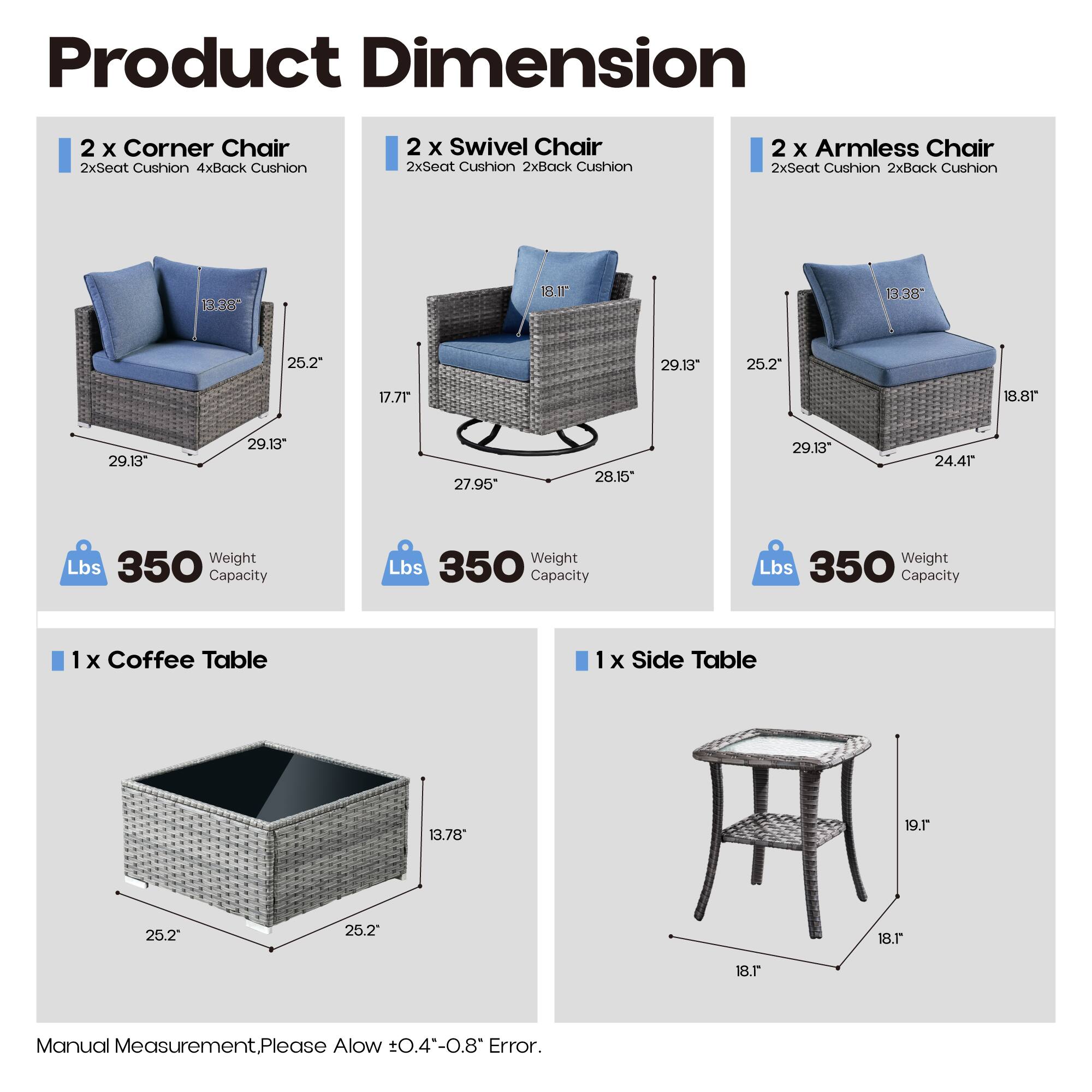 Product Dimension

2 x Corner Chair  
2xSeat Cushion 4xBack Cushion  
B.38 18.11" 3.38" 25.2" 29.13" 25.2" 17.71"  
Weight Lbs 350 Capacity

2 x Swivel Chair  
2xSeat Cushion 2xBack Cushion  
18.1" 29.13" 27.95" 28.15" 29.13"  
Weight Lbs 350 Capacity

2 x Armless Chair  
2xSeat Cushion 2xBack Cushion  
13.38" 18.8" 25.2" 29.13" 24.41"  
Weight Lbs 350 Capacity

1 x Coffee Table  
13.78" 25.2" 25.2"  
Weight Lbs 350 Capacity

1 x Side Table  
19.1" 18.1"  
Weight Lbs 350 Capacity

Manual Measurement.