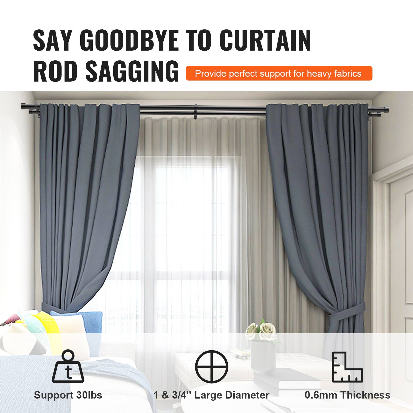 SAY GOODBYE TO CURTAIN ROD SAGGING  
Provide perfect support for heavy fabrics  

- Support 30lbs  
- 1 & 3/4" Large Diameter  
- 0.6mm Thickness