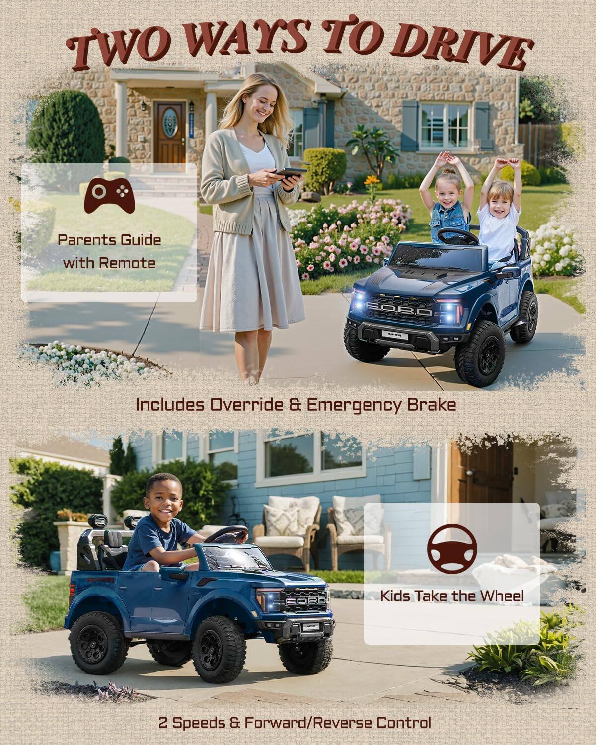 TWO WAYS TO DRIVE

Parents Guide with Remote

Includes Override & Emergency Brake

Kids Take the Wheel

2 Speeds & Forward/Reverse Control