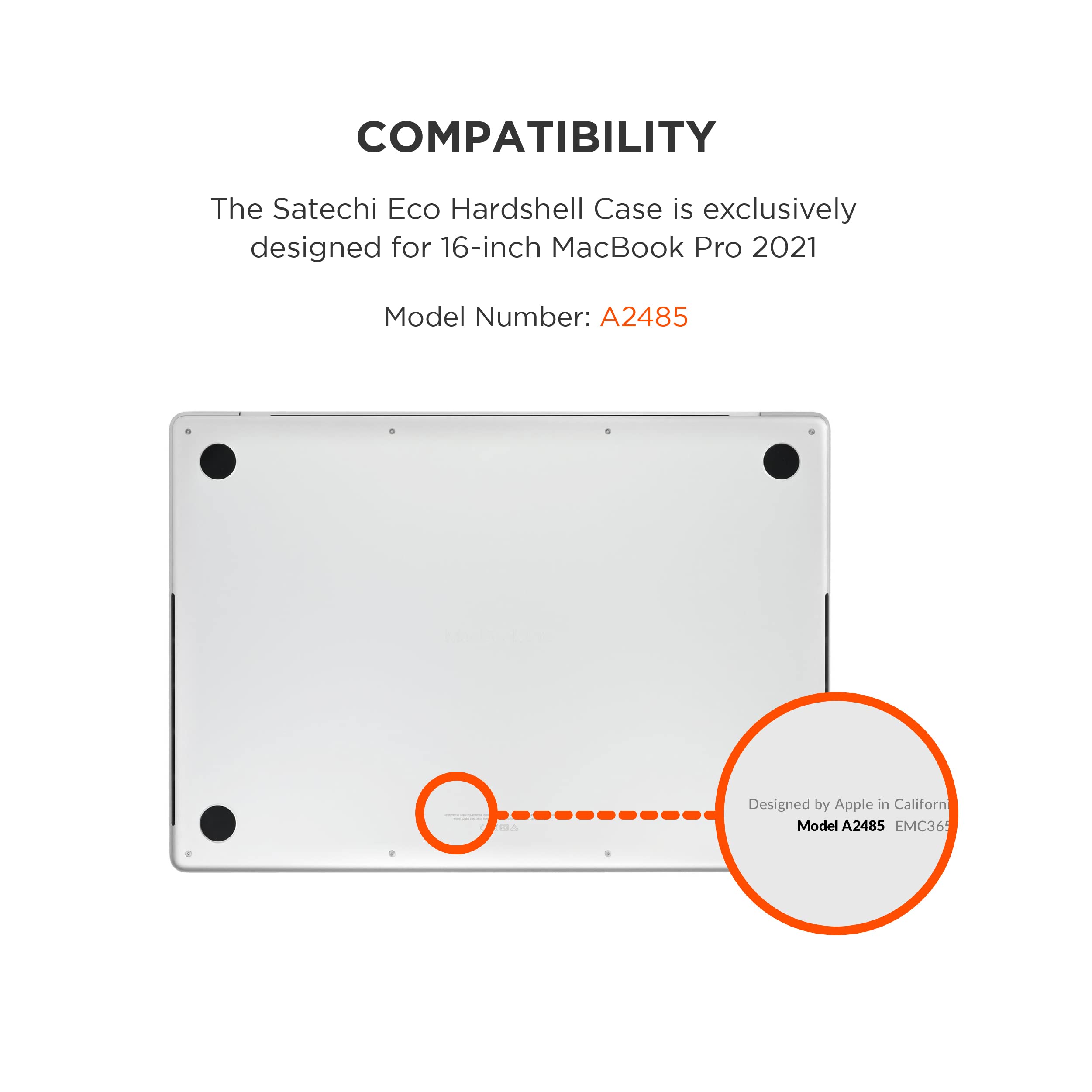 COMPATIBILITY

The Satechi Eco Hardshell Case is exclusively designed for 16-inch MacBook Pro 2021

Model Number: A2485

Designed by Apple in California

Model A2485 EMC36