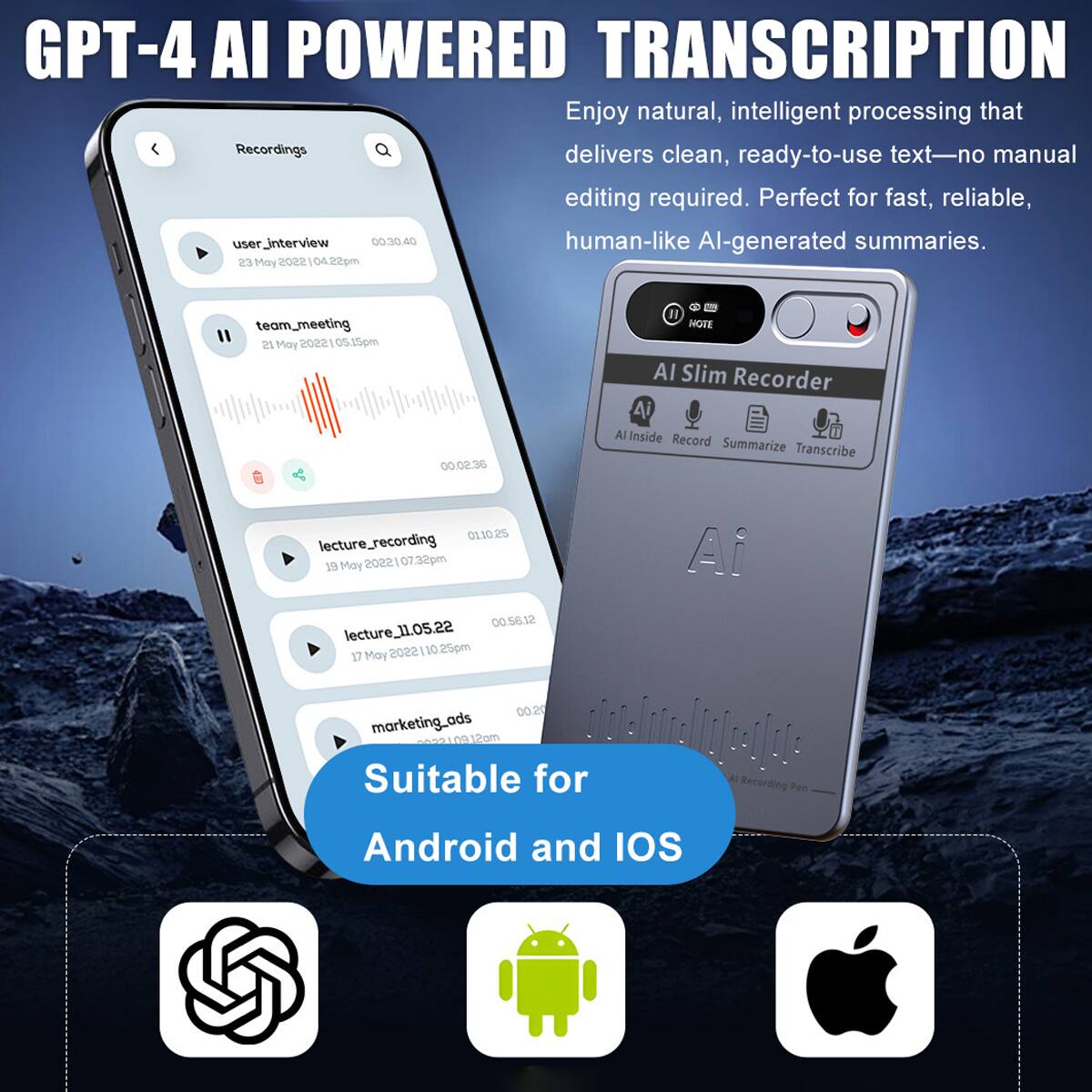 GPT-4 AI POWERED TRANSCRIPTION

Enjoy natural, intelligent processing that delivers clean, ready-to-use text—no manual editing required. Perfect for fast, reliable, human-like AI-generated summaries.

- user_interview 00.30.40 23 May 2022 04.22pm
- team_meeting 00.02.36 21 May 2022 05.10pm
- lecture_recording 0110.25 19 May 2022 07.32pm
- lecture_11.05.22 00.56.12 17 May 2022 10.25pm
- marketing_ads 00.20 2022 12pm

Suitable for: A Recording Pen Android and IOS