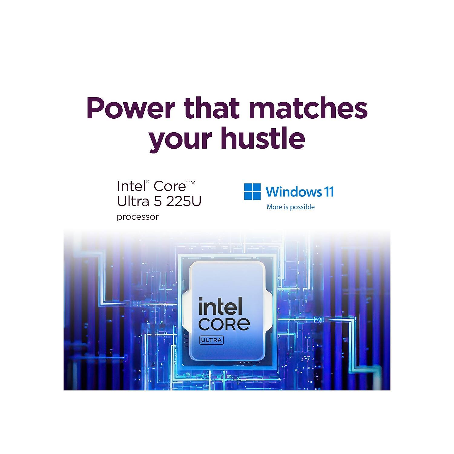 Power that matches your hustle

Intel® Core™ Ultra 5 225U processor

Windows 11
More is possible

intel CORE ULTRA